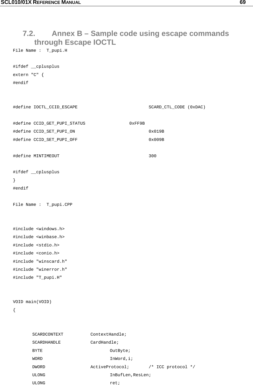 SCL010/01X REFERENCE MANUAL   69 7.2.  Annex B – Sample code using escape commands through Escape IOCTL File Name :  T_pupi.H  #ifdef __cplusplus extern &quot;C&quot; { #endif   #define IOCTL_CCID_ESCAPE    SCARD_CTL_CODE (0xDAC)  #define CCID_GET_PUPI_STATUS   0xFF9B #define CCID_SET_PUPI_ON    0x019B #define CCID_SET_PUPI_OFF    0x009B  #define MINTIMEOUT     300  #ifdef __cplusplus } #endif  File Name :  T_pupi.CPP   #include &lt;windows.h&gt; #include &lt;winbase.h&gt; #include &lt;stdio.h&gt; #include &lt;conio.h&gt; #include &quot;winscard.h&quot; #include &quot;winerror.h&quot; #include &quot;T_pupi.H&quot;   VOID main(VOID)  {        SCARDCONTEXT  ContextHandle;  SCARDHANDLE  CardHandle;  BYTE    OutByte;  WORD    InWord,i;  DWORD   ActiveProtocol; /* ICC protocol */  ULONG    InBufLen,ResLen;  ULONG    ret; 