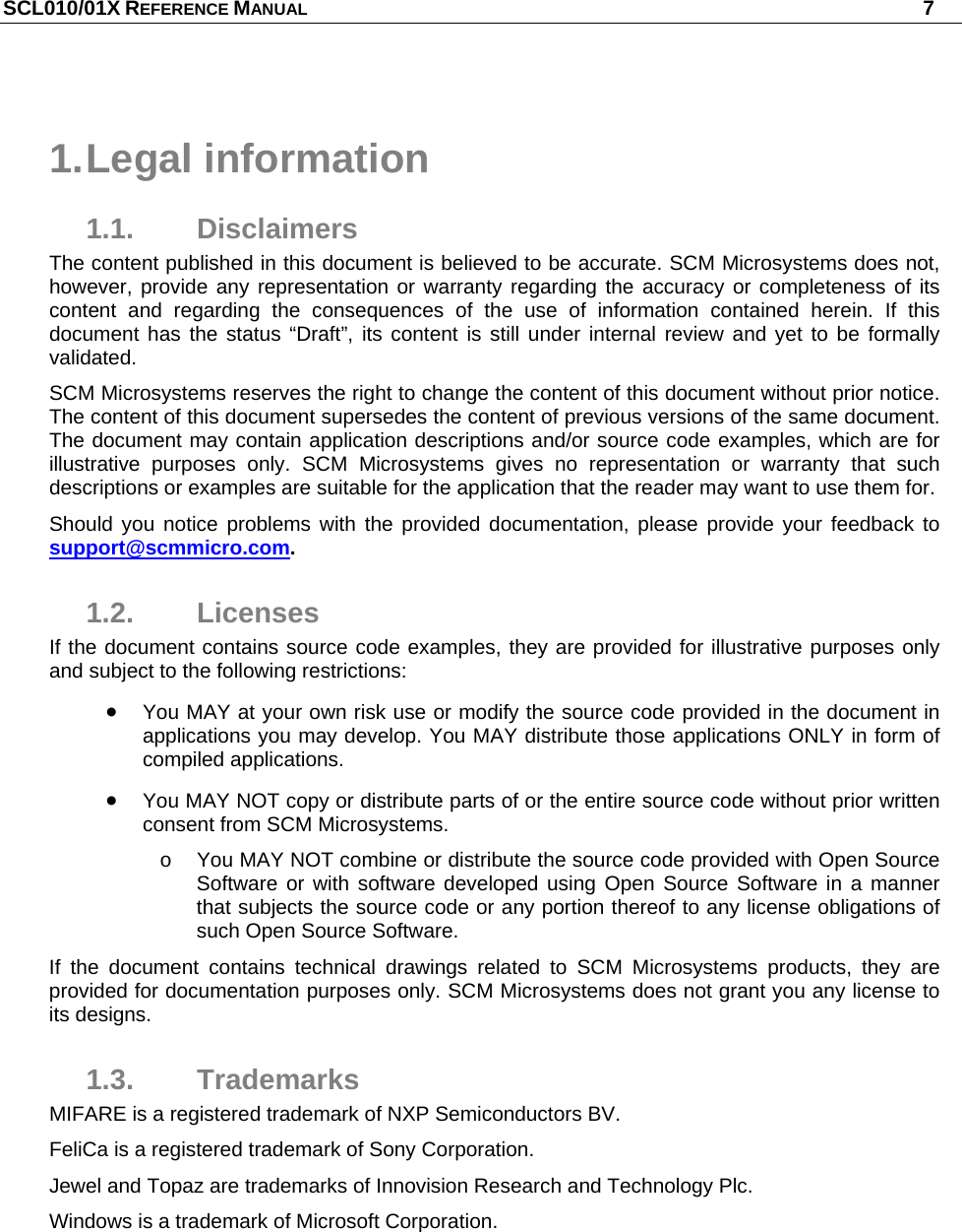 SCL010/01X REFERENCE MANUAL   7  1. Legal  information 1.1. Disclaimers The content published in this document is believed to be accurate. SCM Microsystems does not, however, provide any representation or warranty regarding the accuracy or completeness of its content and regarding the consequences of the use of information contained herein. If this document has the status “Draft”, its content is still under internal review and yet to be formally validated. SCM Microsystems reserves the right to change the content of this document without prior notice. The content of this document supersedes the content of previous versions of the same document. The document may contain application descriptions and/or source code examples, which are for illustrative purposes only. SCM Microsystems gives no representation or warranty that such descriptions or examples are suitable for the application that the reader may want to use them for.  Should you notice problems with the provided documentation, please provide your feedback to support@scmmicro.com.  1.2. Licenses If the document contains source code examples, they are provided for illustrative purposes only and subject to the following restrictions:   You MAY at your own risk use or modify the source code provided in the document in applications you may develop. You MAY distribute those applications ONLY in form of compiled applications.  You MAY NOT copy or distribute parts of or the entire source code without prior written consent from SCM Microsystems. o  You MAY NOT combine or distribute the source code provided with Open Source Software or with software developed using Open Source Software in a manner that subjects the source code or any portion thereof to any license obligations of such Open Source Software. If the document contains technical drawings related to SCM Microsystems products, they are provided for documentation purposes only. SCM Microsystems does not grant you any license to its designs. 1.3. Trademarks MIFARE is a registered trademark of NXP Semiconductors BV. FeliCa is a registered trademark of Sony Corporation.  Jewel and Topaz are trademarks of Innovision Research and Technology Plc. Windows is a trademark of Microsoft Corporation. 