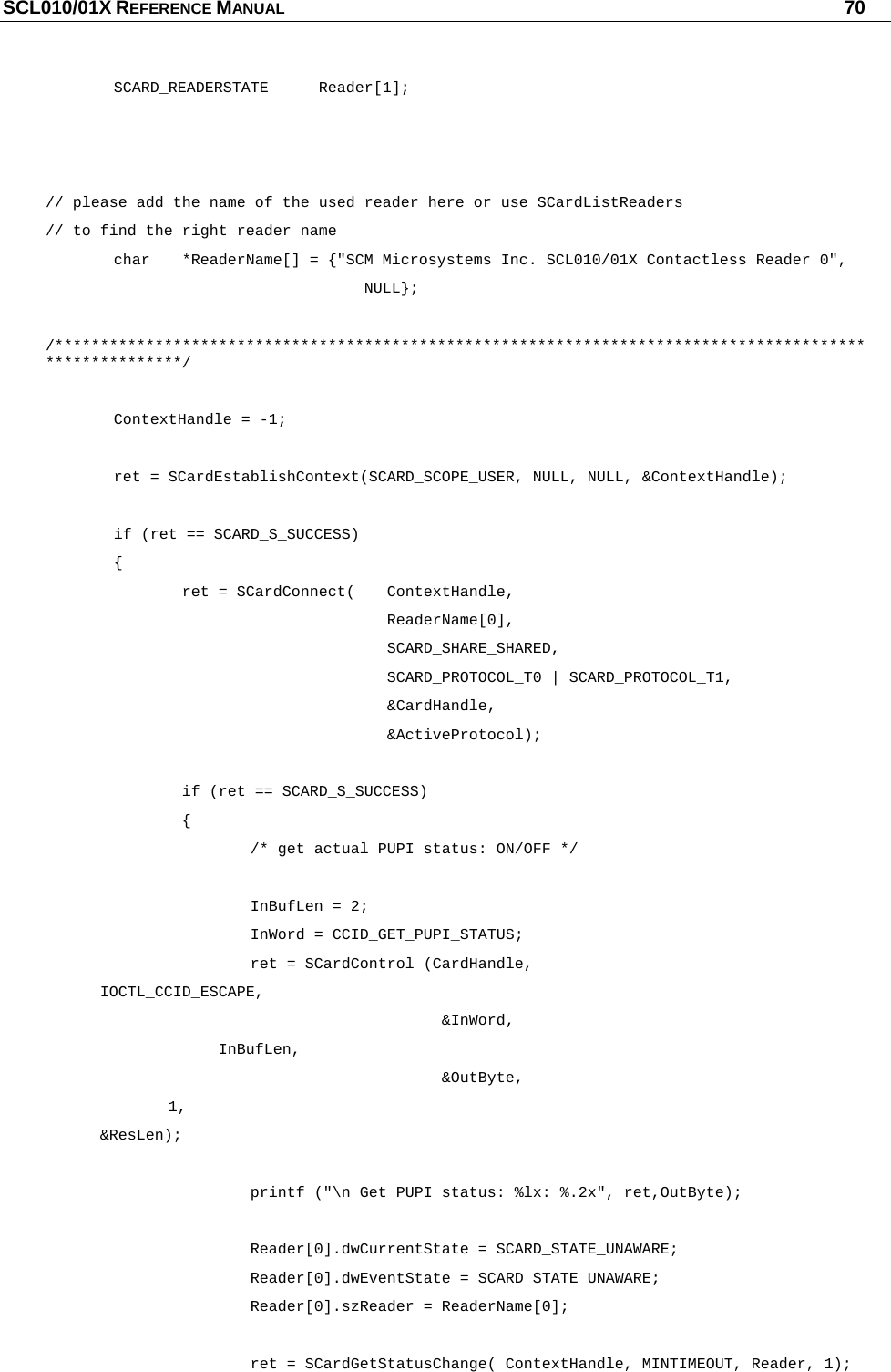 SCL010/01X REFERENCE MANUAL   70  SCARD_READERSTATE Reader[1];    // please add the name of the used reader here or use SCardListReaders  // to find the right reader name   char  *ReaderName[] = {&quot;SCM Microsystems Inc. SCL010/01X Contactless Reader 0&quot;,              NULL};  /********************************************************************************************************/    ContextHandle = -1;    ret = SCardEstablishContext(SCARD_SCOPE_USER, NULL, NULL, &amp;ContextHandle);     if (ret == SCARD_S_SUCCESS)    {            ret = SCardConnect(  ContextHandle,       ReaderName[0],      SCARD_SHARE_SHARED,       SCARD_PROTOCOL_T0 | SCARD_PROTOCOL_T1,       &amp;CardHandle,       &amp;ActiveProtocol);      if (ret == SCARD_S_SUCCESS)    {       /* get actual PUPI status: ON/OFF */     InBufLen = 2;    InWord = CCID_GET_PUPI_STATUS;       ret = SCardControl (CardHandle,        IOCTL_CCID_ESCAPE,                  &amp;InWord,                     InBufLen,                 &amp;OutByte,        1,        &amp;ResLen);        printf (&quot;\n Get PUPI status: %lx: %.2x&quot;, ret,OutByte);     Reader[0].dwCurrentState = SCARD_STATE_UNAWARE;    Reader[0].dwEventState = SCARD_STATE_UNAWARE;    Reader[0].szReader = ReaderName[0];        ret = SCardGetStatusChange( ContextHandle, MINTIMEOUT, Reader, 1); 