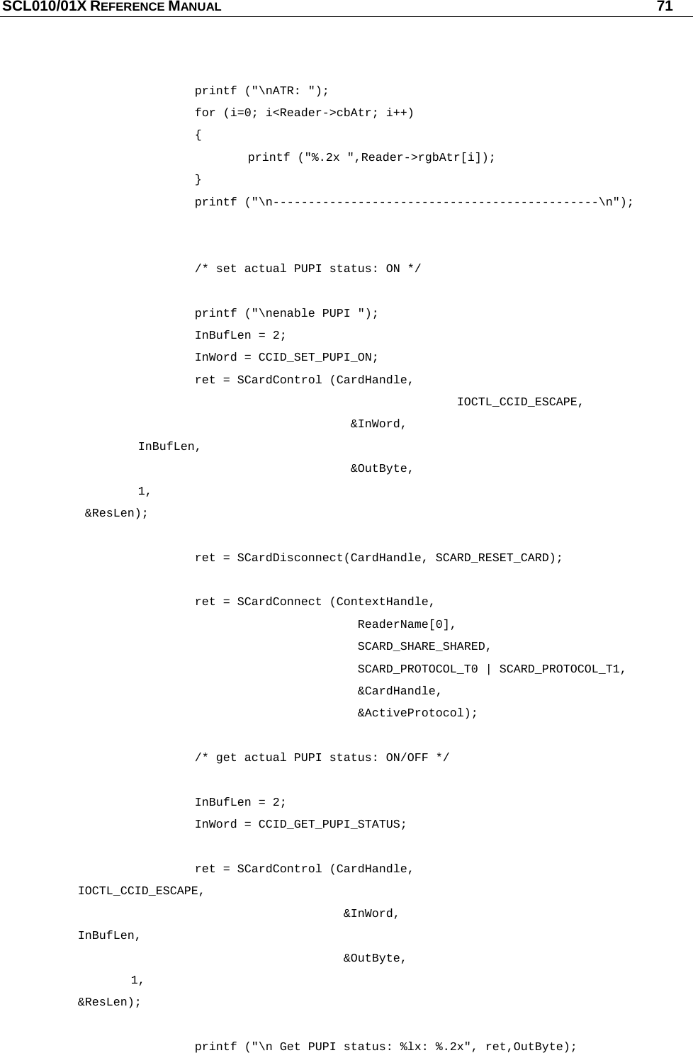 SCL010/01X REFERENCE MANUAL   71     printf (&quot;\nATR: &quot;);    for (i=0; i&lt;Reader-&gt;cbAtr; i++)    {     printf (&quot;%.2x &quot;,Reader-&gt;rgbAtr[i]);    }    printf (&quot;\n----------------------------------------------\n&quot;);         /* set actual PUPI status: ON */     printf (&quot;\nenable PUPI &quot;);    InBufLen = 2;    InWord = CCID_SET_PUPI_ON;       ret = SCardControl (CardHandle,                                                   IOCTL_CCID_ESCAPE,                   &amp;InWord,         InBufLen,                  &amp;OutByte,         1,         &amp;ResLen);     ret = SCardDisconnect(CardHandle, SCARD_RESET_CARD);        ret = SCardConnect (ContextHandle,                    ReaderName[0],                   SCARD_SHARE_SHARED,                    SCARD_PROTOCOL_T0 | SCARD_PROTOCOL_T1,                    &amp;CardHandle,                    &amp;ActiveProtocol);        /* get actual PUPI status: ON/OFF */     InBufLen = 2;    InWord = CCID_GET_PUPI_STATUS;        ret = SCardControl (CardHandle,        IOCTL_CCID_ESCAPE,                  &amp;InWord,        InBufLen,                 &amp;OutByte,        1,        &amp;ResLen);        printf (&quot;\n Get PUPI status: %lx: %.2x&quot;, ret,OutByte); 