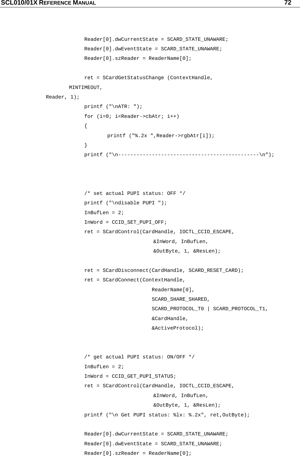 SCL010/01X REFERENCE MANUAL   72     Reader[0].dwCurrentState = SCARD_STATE_UNAWARE;    Reader[0].dwEventState = SCARD_STATE_UNAWARE;    Reader[0].szReader = ReaderName[0];        ret = SCardGetStatusChange (ContextHandle,            MINTIMEOUT,            Reader, 1);    printf (&quot;\nATR: &quot;);    for (i=0; i&lt;Reader-&gt;cbAtr; i++)    {     printf (&quot;%.2x &quot;,Reader-&gt;rgbAtr[i]);    }    printf (&quot;\n----------------------------------------------\n&quot;);          /* set actual PUPI status: OFF */    printf (&quot;\ndisable PUPI &quot;);    InBufLen = 2;    InWord = CCID_SET_PUPI_OFF;       ret = SCardControl(CardHandle, IOCTL_CCID_ESCAPE,        &amp;InWord, InBufLen,       &amp;OutByte, 1, &amp;ResLen);     ret = SCardDisconnect(CardHandle, SCARD_RESET_CARD);    ret = SCardConnect(ContextHandle,                   ReaderName[0],                  SCARD_SHARE_SHARED,                   SCARD_PROTOCOL_T0 | SCARD_PROTOCOL_T1,                   &amp;CardHandle,                   &amp;ActiveProtocol);         /* get actual PUPI status: ON/OFF */    InBufLen = 2;    InWord = CCID_GET_PUPI_STATUS;       ret = SCardControl(CardHandle, IOCTL_CCID_ESCAPE,        &amp;InWord, InBufLen,       &amp;OutByte, 1, &amp;ResLen);       printf (&quot;\n Get PUPI status: %lx: %.2x&quot;, ret,OutByte);     Reader[0].dwCurrentState = SCARD_STATE_UNAWARE;    Reader[0].dwEventState = SCARD_STATE_UNAWARE;    Reader[0].szReader = ReaderName[0]; 