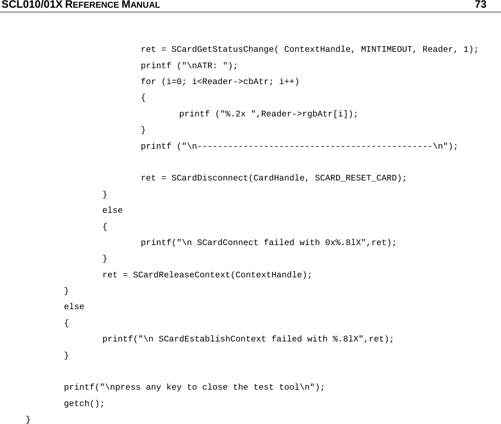 SCL010/01X REFERENCE MANUAL   73       ret = SCardGetStatusChange( ContextHandle, MINTIMEOUT, Reader, 1);    printf (&quot;\nATR: &quot;);    for (i=0; i&lt;Reader-&gt;cbAtr; i++)    {     printf (&quot;%.2x &quot;,Reader-&gt;rgbAtr[i]);    }    printf (&quot;\n----------------------------------------------\n&quot;);     ret = SCardDisconnect(CardHandle, SCARD_RESET_CARD);   }   else   {       printf(&quot;\n SCardConnect failed with 0x%.8lX&quot;,ret);   }   ret = SCardReleaseContext(ContextHandle);  }  else  {     printf(&quot;\n SCardEstablishContext failed with %.8lX&quot;,ret);  }    printf(&quot;\npress any key to close the test tool\n&quot;);  getch(); }  