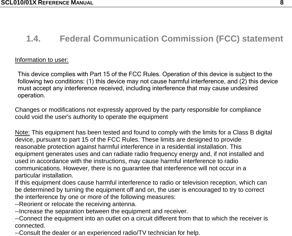 SCL010/01X REFERENCE MANUAL   8 1.4.  Federal Communication Commission (FCC) statement  Information to user:       This device complies with Part 15 of the FCC Rules. Operation of this device is subject to the following two conditions: (1) this device may not cause harmful interference, and (2) this device must accept any interference received, including interference that may cause undesired operation.  Changes or modifications not expressly approved by the party responsible for compliance could void the user&apos;s authority to operate the equipment   Note: This equipment has been tested and found to comply with the limits for a Class B digital device, pursuant to part 15 of the FCC Rules. These limits are designed to provide reasonable protection against harmful interference in a residential installation. This equipment generates uses and can radiate radio frequency energy and, if not installed and used in accordance with the instructions, may cause harmful interference to radio communications. However, there is no guarantee that interference will not occur in a particular installation. If this equipment does cause harmful interference to radio or television reception, which can be determined by turning the equipment off and on, the user is encouraged to try to correct the interference by one or more of the following measures: --Reorient or relocate the receiving antenna. --Increase the separation between the equipment and receiver. --Connect the equipment into an outlet on a circuit different from that to which the receiver is connected. --Consult the dealer or an experienced radio/TV technician for help.  