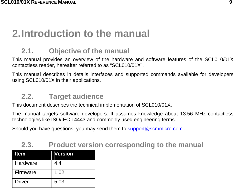 SCL010/01X REFERENCE MANUAL   9 2. Introduction to the manual 2.1.  Objective of the manual This manual provides an overview of the hardware and software features of the SCL010/01X contactless reader, hereafter referred to as “SCL010/01X”.  This manual describes in details interfaces and supported commands available for developers using SCL010/01X in their applications. 2.2. Target audience This document describes the technical implementation of SCL010/01X.  The manual targets software developers. It assumes knowledge about 13.56 MHz contactless technologies like ISO/IEC 14443 and commonly used engineering terms. Should you have questions, you may send them to support@scmmicro.com . 2.3.  Product version corresponding to the manual Item  Version Hardware 4.4 Firmware 1.02 Driver 5.03 