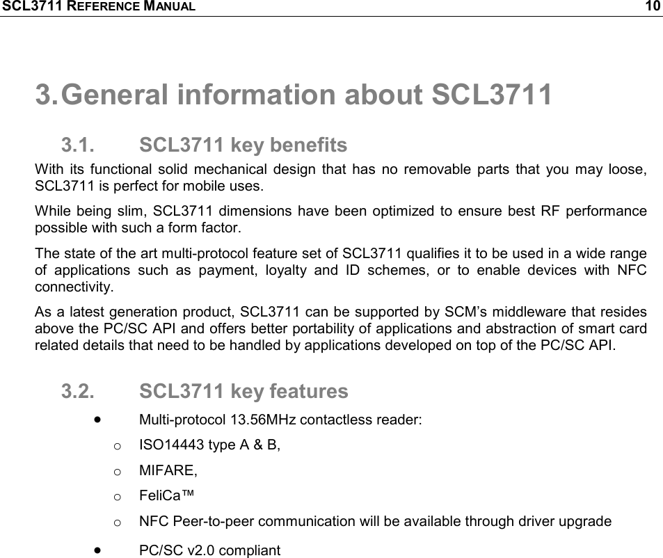 SCL3711 REFERENCE MANUAL    10 3. General information about SCL3711 3.1.  SCL3711 key benefits With  its  functional  solid  mechanical  design  that  has  no  removable  parts  that  you  may  loose, SCL3711 is perfect for mobile uses. While being slim, SCL3711 dimensions have been  optimized to  ensure  best RF performance possible with such a form factor. The state of the art multi-protocol feature set of SCL3711 qualifies it to be used in a wide range of  applications  such  as  payment,  loyalty  and  ID  schemes,  or  to  enable  devices  with  NFC connectivity. As a latest generation product, SCL3711 can be supported by SCM’s middleware that resides above the PC/SC API and offers better portability of applications and abstraction of smart card related details that need to be handled by applications developed on top of the PC/SC API. 3.2.  SCL3711 key features • Multi-protocol 13.56MHz contactless reader: o  ISO14443 type A &amp; B,  o  MIFARE,  o  FeliCa™ o  NFC Peer-to-peer communication will be available through driver upgrade • PC/SC v2.0 compliant 