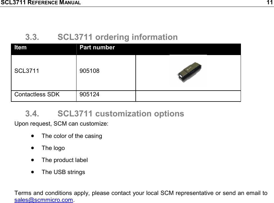 SCL3711 REFERENCE MANUAL    11 3.3.  SCL3711 ordering information Item  Part number   SCL3711  905108  Contactless SDK  905124   3.4.  SCL3711 customization options Upon request, SCM can customize: • The color of the casing • The logo • The product label • The USB strings  Terms and conditions apply, please contact your local SCM representative or send an email to sales@scmmicro.com. 