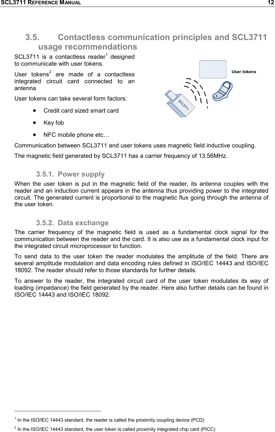 SCL3711 REFERENCE MANUAL    12 3.5.  Contactless communication principles and SCL3711 usage recommendations SCL3711  is  a  contactless  reader1  designed to communicate with user tokens. User  tokens2  are  made  of  a  contactless integrated  circuit  card  connected  to  an antenna  User tokens can take several form factors: • Credit card sized smart card • Key fob  • NFC mobile phone etc… Communication between SCL3711 and user tokens uses magnetic field inductive coupling. The magnetic field generated by SCL3711 has a carrier frequency of 13.56MHz. 3.5.1.  Power supply When  the  user  token  is  put  in  the  magnetic  field  of  the  reader,  its  antenna  couples  with  the reader and an induction current appears in the antenna thus providing power to the integrated circuit. The generated current is proportional to the magnetic flux going through the antenna of the user token. 3.5.2.  Data exchange The  carrier  frequency  of  the  magnetic  field  is  used  as  a  fundamental  clock  signal  for  the communication between the reader and the card. It is also use as a fundamental clock input for the integrated circuit microprocessor to function. To  send  data  to  the  user  token  the  reader  modulates  the  amplitude  of  the  field.  There  are several amplitude modulation and data encoding rules defined in ISO/IEC 14443 and ISO/IEC 18092. The reader should refer to those standards for further details. To  answer  to  the  reader,  the  integrated  circuit  card  of  the  user  token  modulates  its  way  of loading (impedance) the field generated by the reader. Here also further details can be found in ISO/IEC 14443 and ISO/IEC 18092.                                                       1 In the ISO/IEC 14443 standard, the reader is called the proximity coupling device (PCD) 2 In the ISO/IEC 14443 standard, the user token is called proximity integrated chip card (PICC) User tokensSCL3711