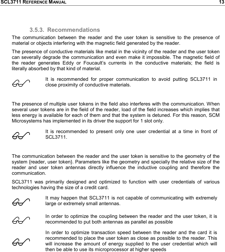 SCL3711 REFERENCE MANUAL    13 3.5.3.  Recommendations The  communication  between  the  reader  and  the  user  token  is  sensitive  to  the  presence  of material or objects interfering with the magnetic field generated by the reader. The presence of conductive materials like metal in the vicinity of the reader and the user token can severally degrade the communication and even make it impossible. The magnetic field of the  reader  generates  Eddy  or  Foucault’s  currents  in  the  conductive  materials;  the  field  is literally absorbed by that kind of material.   It  is  recommended  for  proper  communication  to  avoid  putting  SCL3711  in close proximity of conductive materials.   The presence of multiple user tokens in the field also interferes with the communication. When several user tokens are in the field of the reader, load of the field increases which implies that less energy is available for each of them and that the system is detuned. For this reason, SCM Microsystems has implemented in its driver the support for 1 slot only.  It  is  recommended  to  present  only  one  user  credential  at  a  time  in  front  of SCL3711.  The communication between the reader and the user token is sensitive to the geometry of the system {reader, user token}. Parameters like the geometry and specially the relative size of the reader  and  user  token  antennas  directly  influence  the  inductive  coupling  and  therefore  the communication. SCL3711  was  primarily  designed  and  optimized  to  function  with  user  credentials  of  various technologies having the size of a credit card.  It may happen that SCL3711 is not capable of communicating with extremely large or extremely small antennas.  In order to optimize the coupling between the reader and the user token, it is recommended to put both antennas as parallel as possible  In  order  to  optimize  transaction  speed  between  the  reader  and  the  card  it  is recommended to place the user token as close as possible to the reader. This will  increase  the  amount  of  energy  supplied  to  the  user  credential  which  will then be able to use its microprocessor at higher speeds  