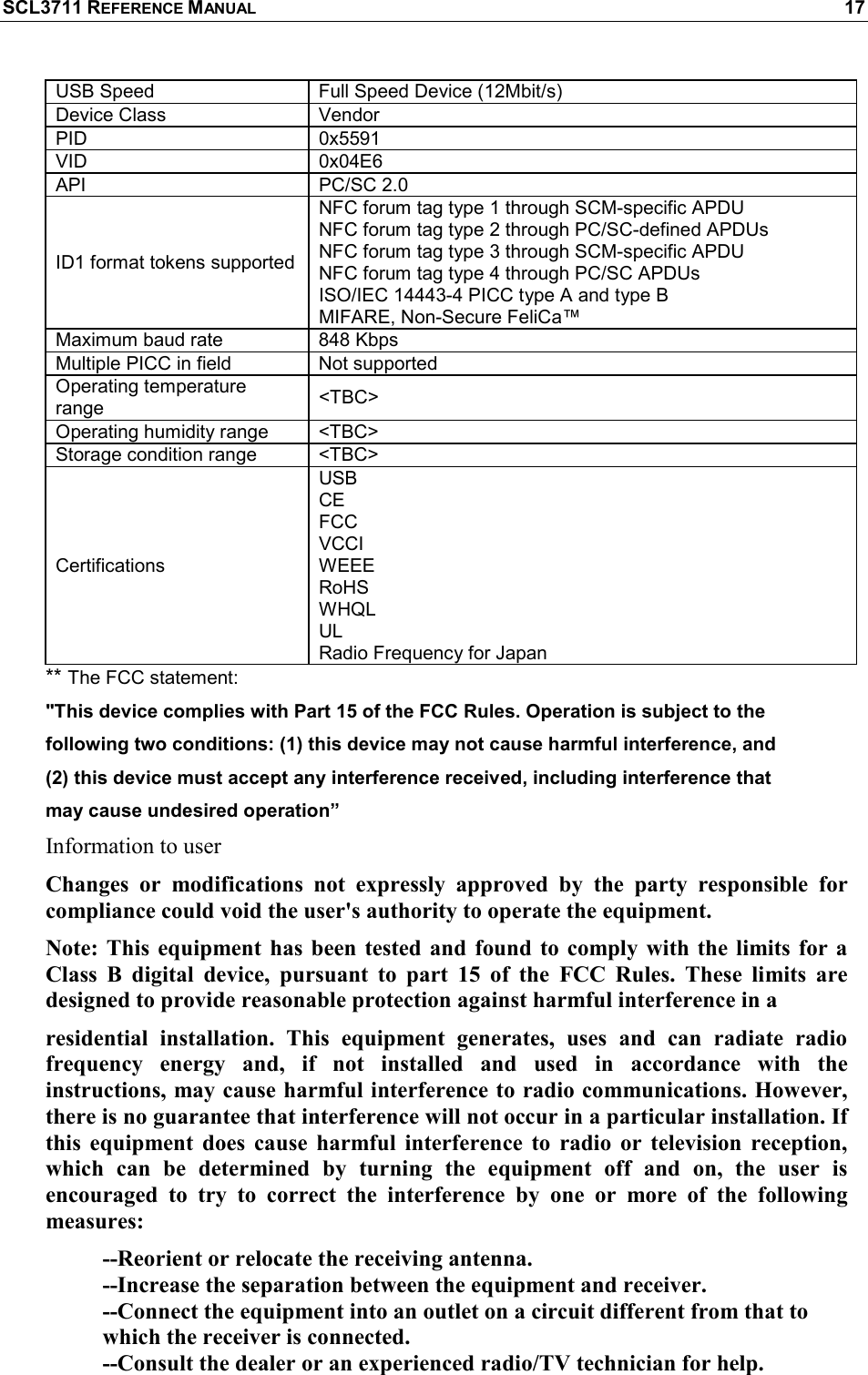 SCL3711 REFERENCE MANUAL    17 USB Speed  Full Speed Device (12Mbit/s) Device Class  Vendor PID  0x5591 VID  0x04E6 API  PC/SC 2.0 ID1 format tokens supported NFC forum tag type 1 through SCM-specific APDU NFC forum tag type 2 through PC/SC-defined APDUs NFC forum tag type 3 through SCM-specific APDU NFC forum tag type 4 through PC/SC APDUs ISO/IEC 14443-4 PICC type A and type B MIFARE, Non-Secure FeliCa™ Maximum baud rate  848 Kbps Multiple PICC in field  Not supported  Operating temperature range  &lt;TBC&gt; Operating humidity range  &lt;TBC&gt; Storage condition range  &lt;TBC&gt; Certifications USB  CE FCC  VCCI  WEEE  RoHS WHQL UL Radio Frequency for Japan ** The FCC statement:  &quot;This device complies with Part 15 of the FCC Rules. Operation is subject to the  following two conditions: (1) this device may not cause harmful interference, and  (2) this device must accept any interference received, including interference that  may cause undesired operation”  Information to user Changes  or  modifications  not  expressly  approved  by  the  party  responsible  for compliance could void the user&apos;s authority to operate the equipment. Note: This  equipment has  been  tested  and  found  to comply with  the limits for  a Class  B  digital  device,  pursuant  to  part  15  of  the  FCC  Rules.  These  limits  are designed to provide reasonable protection against harmful interference in a  residential  installation.  This  equipment  generates,  uses  and  can  radiate  radio frequency  energy  and,  if  not  installed  and  used  in  accordance  with  the instructions, may cause harmful interference to radio communications. However, there is no guarantee that interference will not occur in a particular installation. If this  equipment  does  cause  harmful  interference  to  radio  or  television  reception, which  can  be  determined  by  turning  the  equipment  off  and  on,  the  user  is encouraged  to  try  to  correct  the  interference  by  one  or  more  of  the  following measures: --Reorient or relocate the receiving antenna. --Increase the separation between the equipment and receiver. --Connect the equipment into an outlet on a circuit different from that to       which the receiver is connected.           --Consult the dealer or an experienced radio/TV technician for help. 