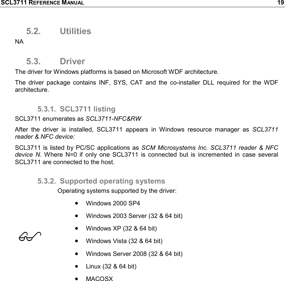 SCL3711 REFERENCE MANUAL    19 5.2.  Utilities NA 5.3.  Driver The driver for Windows platforms is based on Microsoft WDF architecture.  The  driver  package  contains  INF,  SYS,  CAT  and  the  co-installer  DLL  required  for  the  WDF architecture. 5.3.1.  SCL3711 listing SCL3711 enumerates as SCL3711-NFC&amp;RW After  the  driver  is  installed,  SCL3711  appears  in  Windows  resource  manager  as  SCL3711 reader &amp; NFC device: SCL3711 is listed by PC/SC applications as SCM Microsystems Inc. SCL3711  reader &amp; NFC device  N.  Where  N=0  if  only  one  SCL3711  is  connected  but  is  incremented  in  case  several SCL3711 are connected to the host. 5.3.2.  Supported operating systems  Operating systems supported by the driver: • Windows 2000 SP4 • Windows 2003 Server (32 &amp; 64 bit) • Windows XP (32 &amp; 64 bit) • Windows Vista (32 &amp; 64 bit) • Windows Server 2008 (32 &amp; 64 bit) • Linux (32 &amp; 64 bit) • MACOSX  