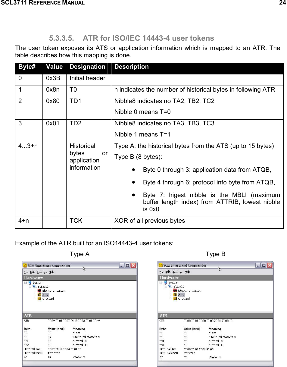 SCL3711 REFERENCE MANUAL    24 5.3.3.5.  ATR for ISO/IEC 14443-4 user tokens The  user  token  exposes  its  ATS  or  application  information  which  is  mapped  to  an  ATR.  The table describes how this mapping is done. Byte#  Value Designation  Description 0  0x3B  Initial header   1  0x8n  T0  n indicates the number of historical bytes in following ATR  2  0x80  TD1  Nibble8 indicates no TA2, TB2, TC2 Nibble 0 means T=0 3  0x01  TD2  Nibble8 indicates no TA3, TB3, TC3 Nibble 1 means T=1 4...3+n    Historical bytes  or application information Type A: the historical bytes from the ATS (up to 15 bytes) Type B (8 bytes):  • Byte 0 through 3: application data from ATQB,  • Byte 4 through 6: protocol info byte from ATQB, • Byte  7:  higest  nibble  is  the  MBLI  (maximum buffer  length  index)  from  ATTRIB,  lowest  nibble is 0x0 4+n    TCK  XOR of all previous bytes  Example of the ATR built for an ISO14443-4 user tokens: Type A  Type B    