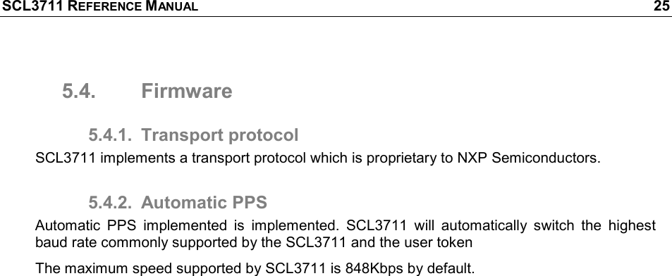 SCL3711 REFERENCE MANUAL    25 5.4.  Firmware 5.4.1.  Transport protocol SCL3711 implements a transport protocol which is proprietary to NXP Semiconductors. 5.4.2.  Automatic PPS Automatic  PPS  implemented  is  implemented.  SCL3711  will  automatically  switch  the  highest baud rate commonly supported by the SCL3711 and the user token The maximum speed supported by SCL3711 is 848Kbps by default. 