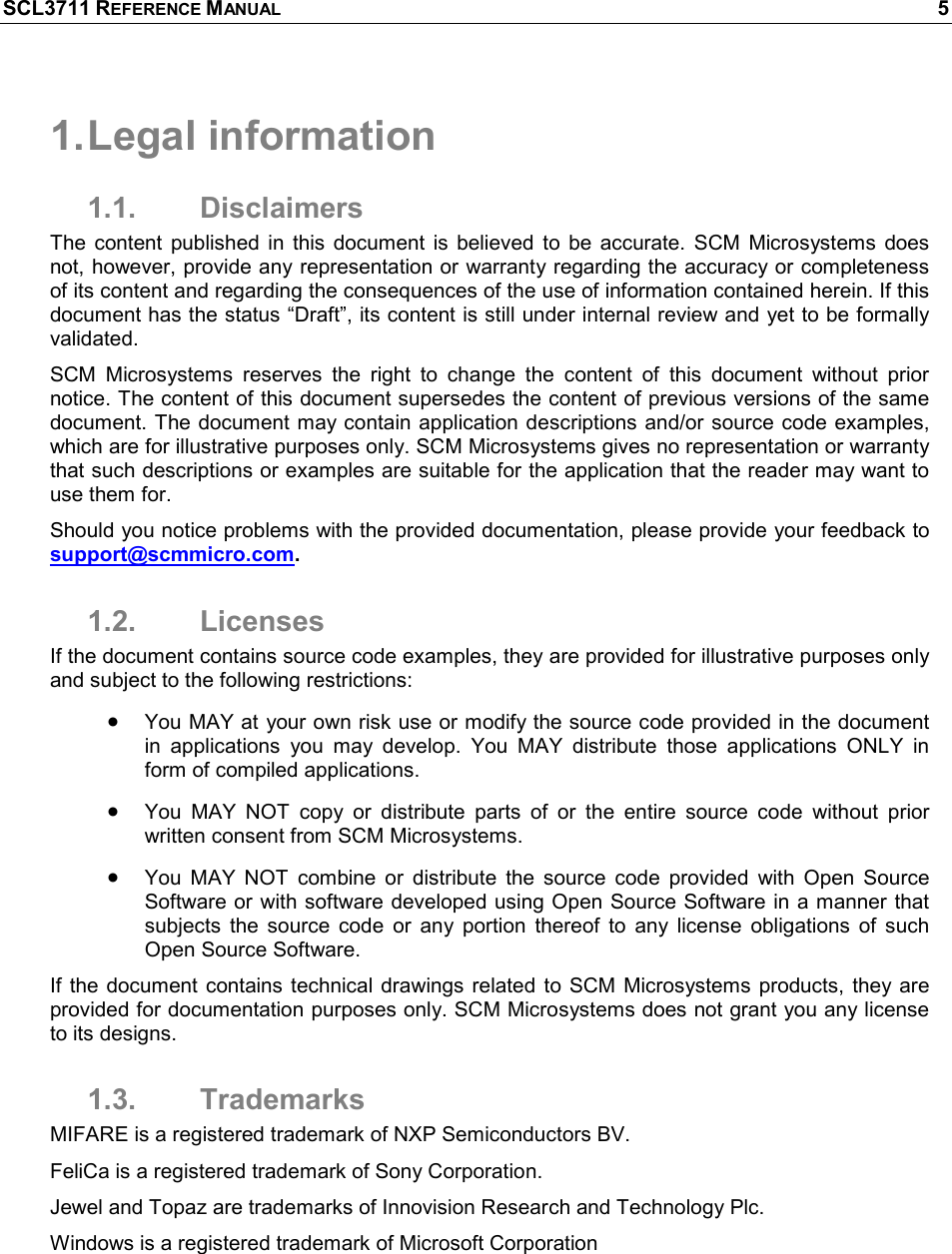 SCL3711 REFERENCE MANUAL    5 1. Legal information 1.1.  Disclaimers The  content  published  in  this  document  is  believed  to  be  accurate.  SCM  Microsystems  does not, however, provide any representation or warranty regarding the accuracy or completeness of its content and regarding the consequences of the use of information contained herein. If this document has the status “Draft”, its content is still under internal review and yet to be formally validated. SCM  Microsystems  reserves  the  right  to  change  the  content  of  this  document  without  prior notice. The content of this document supersedes the content of previous versions of the same document. The document may contain application descriptions and/or source code examples, which are for illustrative purposes only. SCM Microsystems gives no representation or warranty that such descriptions or examples are suitable for the application that the reader may want to use them for.  Should you notice problems with the provided documentation, please provide your feedback to support@scmmicro.com.  1.2.  Licenses If the document contains source code examples, they are provided for illustrative purposes only and subject to the following restrictions:  • You MAY at your own risk use or modify the source code provided in the document in  applications  you  may  develop.  You  MAY  distribute  those  applications  ONLY  in form of compiled applications. • You  MAY  NOT  copy  or  distribute  parts  of  or  the  entire  source  code  without  prior written consent from SCM Microsystems. • You  MAY  NOT  combine  or  distribute  the  source  code  provided  with  Open  Source Software or  with software developed using Open Source Software in a manner that subjects  the  source  code  or  any  portion  thereof  to  any  license  obligations  of  such Open Source Software. If  the  document  contains technical drawings related  to  SCM Microsystems  products,  they are provided for documentation purposes only. SCM Microsystems does not grant you any license to its designs. 1.3.  Trademarks MIFARE is a registered trademark of NXP Semiconductors BV. FeliCa is a registered trademark of Sony Corporation.  Jewel and Topaz are trademarks of Innovision Research and Technology Plc. Windows is a registered trademark of Microsoft Corporation 