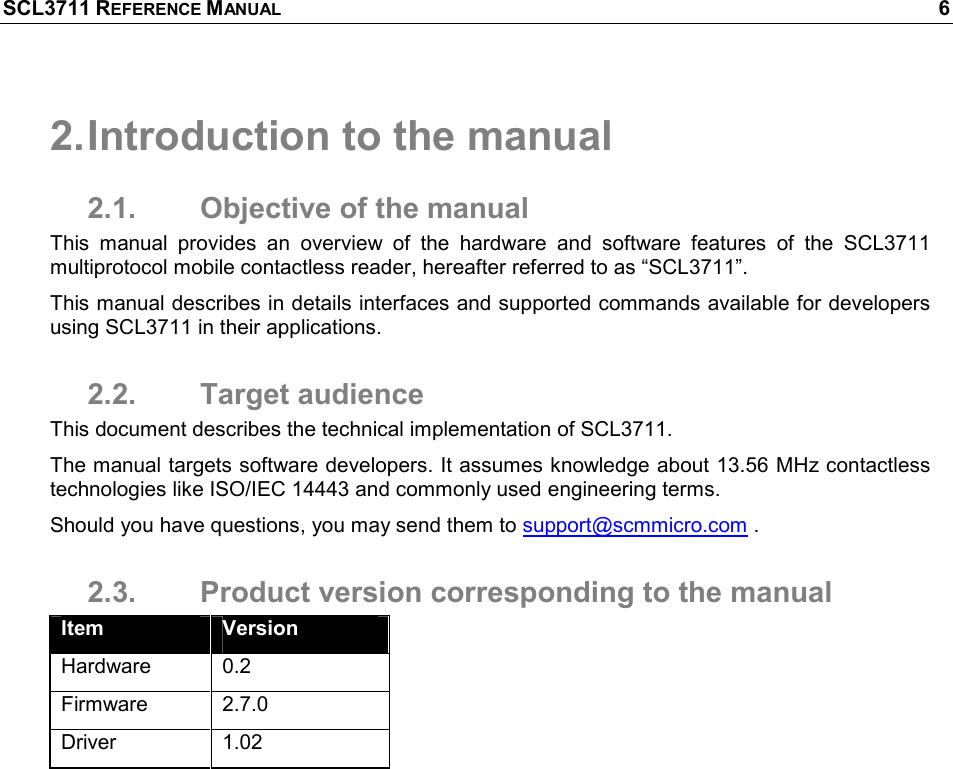 SCL3711 REFERENCE MANUAL    6 2. Introduction to the manual 2.1.  Objective of the manual This  manual  provides  an  overview  of  the  hardware  and  software  features  of  the  SCL3711 multiprotocol mobile contactless reader, hereafter referred to as “SCL3711”.  This manual describes in details interfaces and supported commands available for developers using SCL3711 in their applications. 2.2.  Target audience This document describes the technical implementation of SCL3711.  The manual targets software developers. It assumes knowledge about 13.56 MHz contactless technologies like ISO/IEC 14443 and commonly used engineering terms. Should you have questions, you may send them to support@scmmicro.com . 2.3.  Product version corresponding to the manual Item  Version Hardware  0.2 Firmware  2.7.0 Driver  1.02 