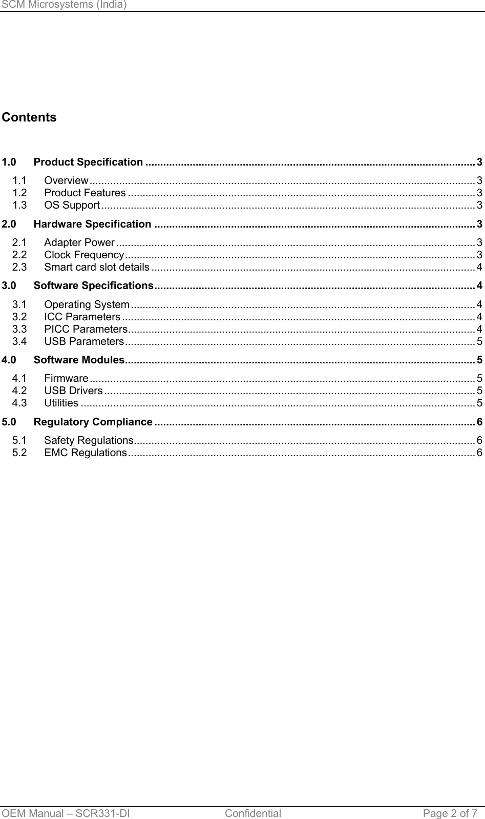 SCM Microsystems (India)      Contents   1.0 Product Specification ................................................................................................................ 3 1.1 Overview................................................................................................................................... 3 1.2 Product Features ...................................................................................................................... 3 1.3 OS Support ............................................................................................................................... 3 2.0 Hardware Specification ............................................................................................................. 3 2.1 Adapter Power .......................................................................................................................... 3 2.2 Clock Frequency....................................................................................................................... 3 2.3 Smart card slot details .............................................................................................................. 4 3.0 Software Specifications............................................................................................................. 4 3.1 Operating System ..................................................................................................................... 4 3.2 ICC Parameters ........................................................................................................................ 4 3.3 PICC Parameters...................................................................................................................... 4 3.4 USB Parameters....................................................................................................................... 5 4.0 Software Modules....................................................................................................................... 5 4.1 Firmware................................................................................................................................... 5 4.2 USB Drivers .............................................................................................................................. 5 4.3 Utilities ...................................................................................................................................... 5 5.0 Regulatory Compliance ............................................................................................................. 6 5.1 Safety Regulations.................................................................................................................... 6 5.2 EMC Regulations...................................................................................................................... 6   OEM Manual – SCR331-DI                                Confidential  Page 2 of 7 