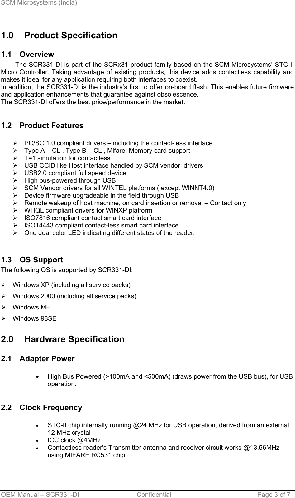 SCM Microsystems (India) 1.0 Product Specification 1.1 Overview         The SCR331-DI is part of the SCRx31 product family based on the SCM Microsystems’ STC II Micro Controller. Taking advantage of existing products, this device adds contactless capability and makes it ideal for any application requiring both interfaces to coexist. In addition, the SCR331-DI is the industry’s first to offer on-board flash. This enables future firmware and application enhancements that guarantee against obsolescence. The SCR331-DI offers the best price/performance in the market.  1.2 Product Features  ¾  PC/SC 1.0 compliant drivers – including the contact-less interface ¾  Type A – CL , Type B – CL , Mifare, Memory card support ¾  T=1 simulation for contactless ¾  USB CCID like Host interface handled by SCM vendor  drivers ¾  USB2.0 compliant full speed device ¾  High bus-powered through USB ¾  SCM Vendor drivers for all WINTEL platforms ( except WINNT4.0) ¾  Device firmware upgradeable in the field through USB ¾  Remote wakeup of host machine, on card insertion or removal – Contact only ¾  WHQL compliant drivers for WINXP platform ¾  ISO7816 compliant contact smart card interface ¾  ISO14443 compliant contact-less smart card interface ¾  One dual color LED indicating different states of the reader.  1.3 OS Support The following OS is supported by SCR331-DI:  ¾  Windows XP (including all service packs) ¾  Windows 2000 (including all service packs) ¾ Windows ME ¾ Windows 98SE 2.0 Hardware Specification 2.1 Adapter Power  • • • • High Bus Powered (&gt;100mA and &lt;500mA) (draws power from the USB bus), for USB operation.  2.2 Clock Frequency  STC-II chip internally running @24 MHz for USB operation, derived from an external 12 MHz crystal ICC clock @4MHz Contactless reader&apos;s Transmitter antenna and receiver circuit works @13.56MHz using MIFARE RC531 chip  OEM Manual – SCR331-DI                                Confidential  Page 3 of 7 