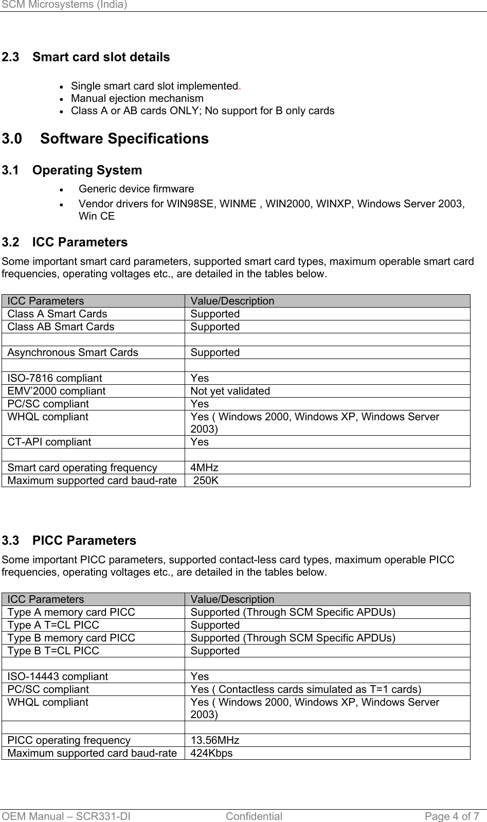 SCM Microsystems (India) 2.3  Smart card slot details  Single smart card slot implemented. • • • • • Manual ejection mechanism Class A or AB cards ONLY; No support for B only cards 3.0 Software Specifications 3.1 Operating System Generic device firmware  Vendor drivers for WIN98SE, WINME , WIN2000, WINXP, Windows Server 2003, Win CE  3.2 ICC Parameters Some important smart card parameters, supported smart card types, maximum operable smart card frequencies, operating voltages etc., are detailed in the tables below.  ICC Parameters  Value/Description Class A Smart Cards  Supported Class AB Smart Cards  Supported   Asynchronous Smart Cards  Supported   ISO-7816 compliant  Yes EMV’2000 compliant  Not yet validated PC/SC compliant  Yes WHQL compliant  Yes ( Windows 2000, Windows XP, Windows Server 2003) CT-API compliant  Yes   Smart card operating frequency  4MHz  Maximum supported card baud-rate   250K  3.3 PICC Parameters Some important PICC parameters, supported contact-less card types, maximum operable PICC frequencies, operating voltages etc., are detailed in the tables below.  ICC Parameters  Value/Description Type A memory card PICC  Supported (Through SCM Specific APDUs) Type A T=CL PICC  Supported Type B memory card PICC  Supported (Through SCM Specific APDUs) Type B T=CL PICC  Supported   ISO-14443 compliant  Yes PC/SC compliant  Yes ( Contactless cards simulated as T=1 cards) WHQL compliant  Yes ( Windows 2000, Windows XP, Windows Server 2003)   PICC operating frequency  13.56MHz Maximum supported card baud-rate  424Kbps OEM Manual – SCR331-DI                                Confidential  Page 4 of 7 