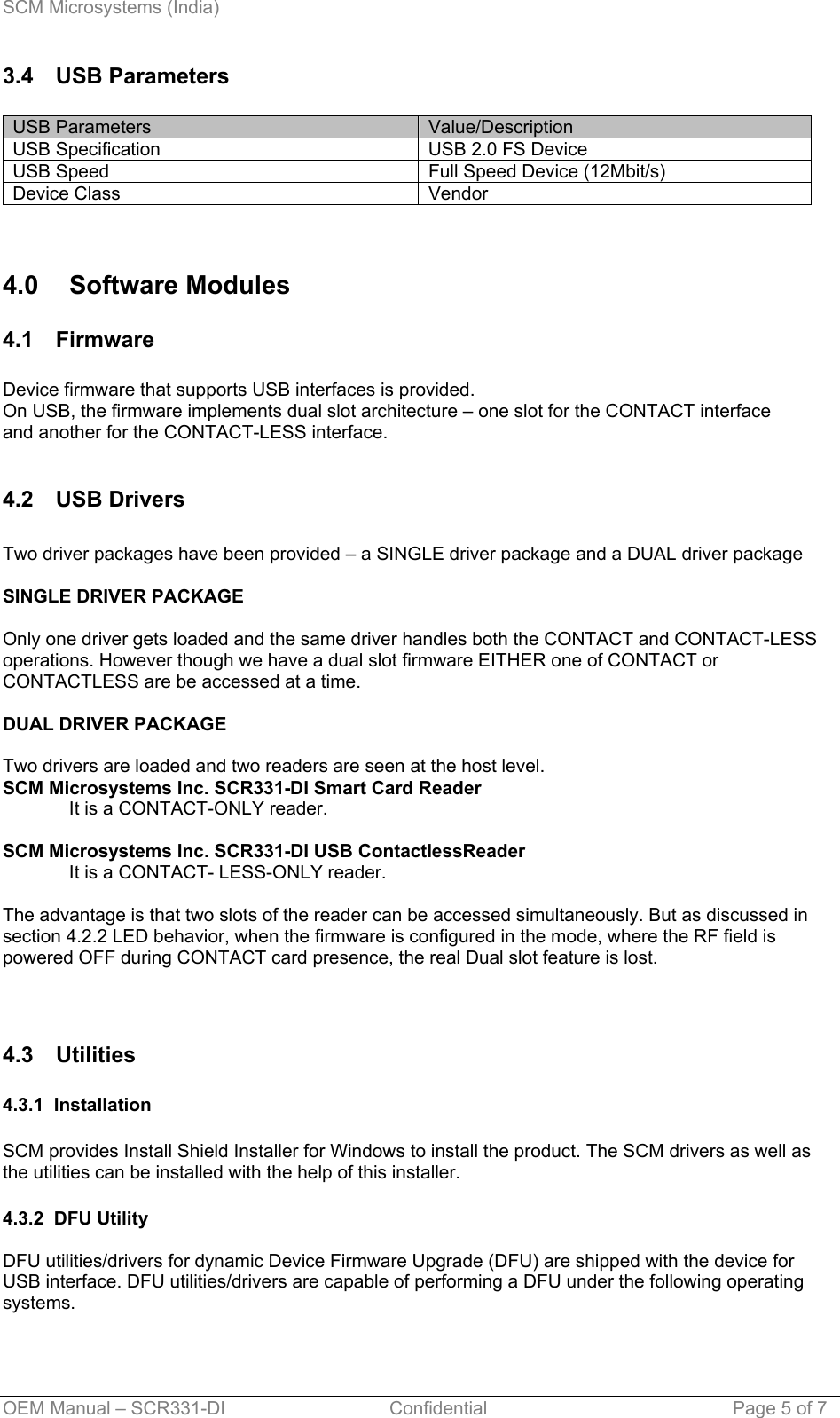 SCM Microsystems (India) 3.4 USB Parameters  USB Parameters  Value/Description USB Specification  USB 2.0 FS Device  USB Speed  Full Speed Device (12Mbit/s) Device Class  Vendor   4.0 Software Modules 4.1 Firmware  Device firmware that supports USB interfaces is provided. On USB, the firmware implements dual slot architecture – one slot for the CONTACT interface   and another for the CONTACT-LESS interface.  4.2 USB Drivers  Two driver packages have been provided – a SINGLE driver package and a DUAL driver package  SINGLE DRIVER PACKAGE  Only one driver gets loaded and the same driver handles both the CONTACT and CONTACT-LESS operations. However though we have a dual slot firmware EITHER one of CONTACT or CONTACTLESS are be accessed at a time.  DUAL DRIVER PACKAGE  Two drivers are loaded and two readers are seen at the host level.  SCM Microsystems Inc. SCR331-DI Smart Card Reader It is a CONTACT-ONLY reader.  SCM Microsystems Inc. SCR331-DI USB ContactlessReader  It is a CONTACT- LESS-ONLY reader.  The advantage is that two slots of the reader can be accessed simultaneously. But as discussed in section 4.2.2 LED behavior, when the firmware is configured in the mode, where the RF field is powered OFF during CONTACT card presence, the real Dual slot feature is lost.   4.3 Utilities   4.3.1  Installation  SCM provides Install Shield Installer for Windows to install the product. The SCM drivers as well as the utilities can be installed with the help of this installer.  4.3.2  DFU Utility  DFU utilities/drivers for dynamic Device Firmware Upgrade (DFU) are shipped with the device for USB interface. DFU utilities/drivers are capable of performing a DFU under the following operating systems.  OEM Manual – SCR331-DI                                Confidential  Page 5 of 7 