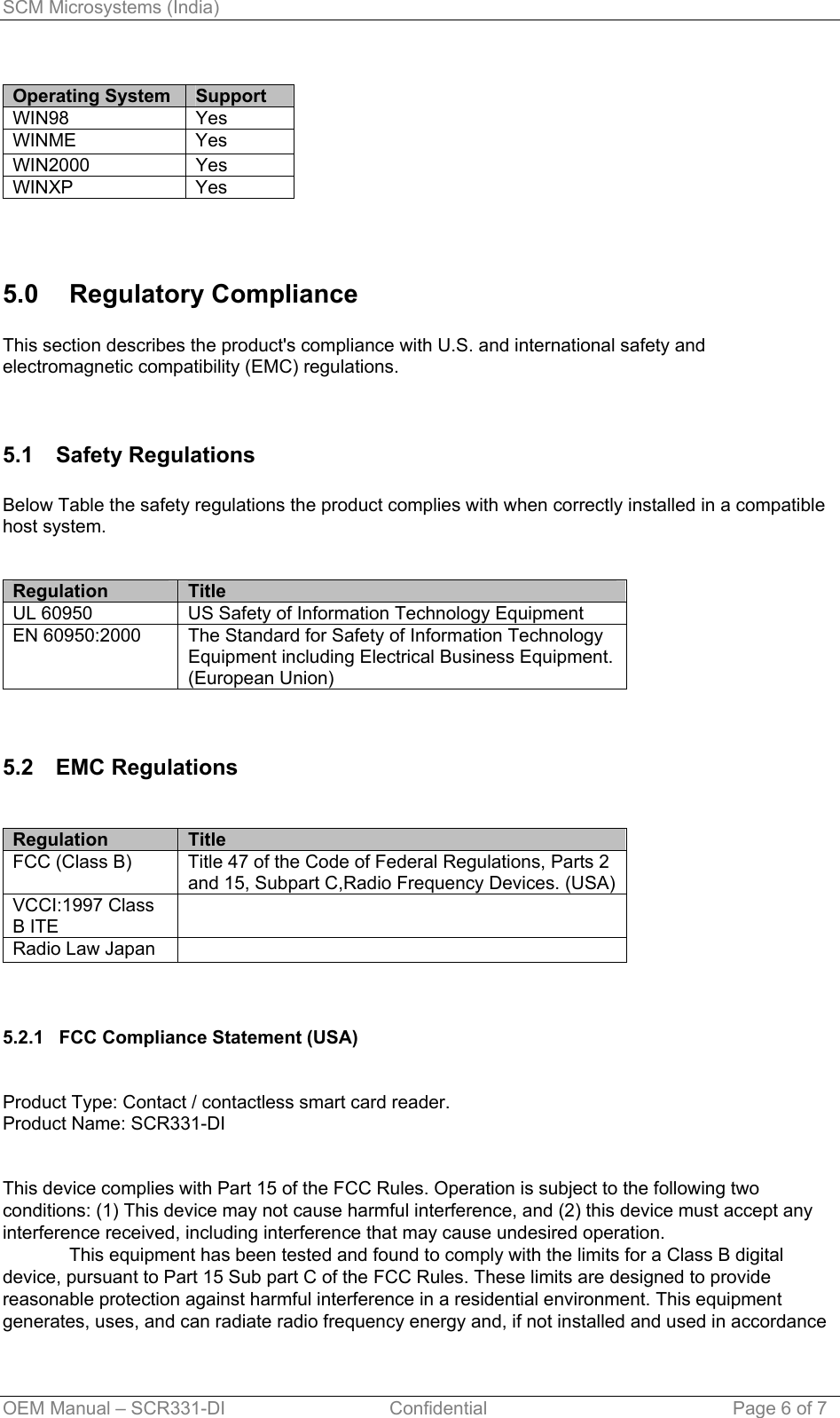 SCM Microsystems (India)  Operating System  Support WIN98 Yes WINME Yes WIN2000 Yes WINXP Yes  5.0 Regulatory Compliance  This section describes the product&apos;s compliance with U.S. and international safety and electromagnetic compatibility (EMC) regulations.   5.1 Safety Regulations  Below Table the safety regulations the product complies with when correctly installed in a compatible host system.   Regulation     Title UL 60950  US Safety of Information Technology Equipment EN 60950:2000  The Standard for Safety of Information Technology Equipment including Electrical Business Equipment. (European Union)   5.2 EMC Regulations   Regulation     Title FCC (Class B)  Title 47 of the Code of Federal Regulations, Parts 2 and 15, Subpart C,Radio Frequency Devices. (USA) VCCI:1997 Class B ITE  Radio Law Japan      5.2.1   FCC Compliance Statement (USA)   Product Type: Contact / contactless smart card reader. Product Name: SCR331-DI   This device complies with Part 15 of the FCC Rules. Operation is subject to the following two conditions: (1) This device may not cause harmful interference, and (2) this device must accept any interference received, including interference that may cause undesired operation.   This equipment has been tested and found to comply with the limits for a Class B digital device, pursuant to Part 15 Sub part C of the FCC Rules. These limits are designed to provide reasonable protection against harmful interference in a residential environment. This equipment generates, uses, and can radiate radio frequency energy and, if not installed and used in accordance OEM Manual – SCR331-DI                                Confidential  Page 6 of 7 