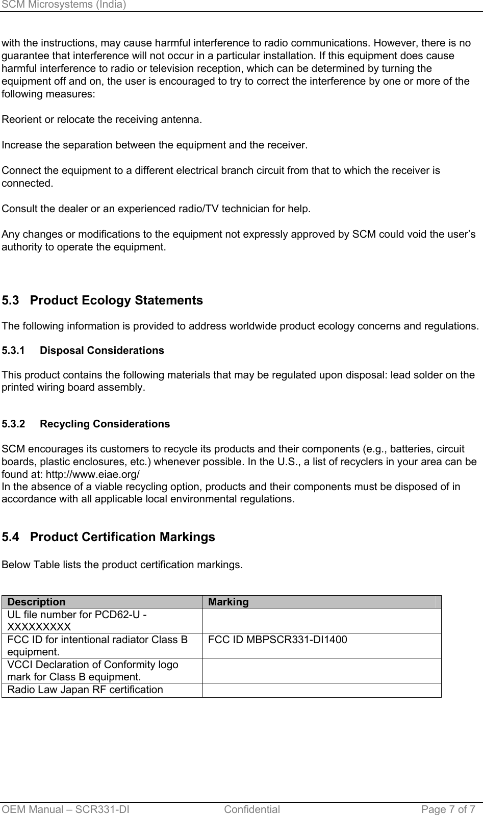 SCM Microsystems (India) OEM Manual – SCR331-DI                                Confidential  Page 7 of 7 with the instructions, may cause harmful interference to radio communications. However, there is no guarantee that interference will not occur in a particular installation. If this equipment does cause harmful interference to radio or television reception, which can be determined by turning the equipment off and on, the user is encouraged to try to correct the interference by one or more of the following measures:  Reorient or relocate the receiving antenna.  Increase the separation between the equipment and the receiver.  Connect the equipment to a different electrical branch circuit from that to which the receiver is connected.  Consult the dealer or an experienced radio/TV technician for help.  Any changes or modifications to the equipment not expressly approved by SCM could void the user’s authority to operate the equipment.    5.3   Product Ecology Statements  The following information is provided to address worldwide product ecology concerns and regulations.  5.3.1 5.3.2 Disposal Considerations  This product contains the following materials that may be regulated upon disposal: lead solder on the printed wiring board assembly.   Recycling Considerations  SCM encourages its customers to recycle its products and their components (e.g., batteries, circuit boards, plastic enclosures, etc.) whenever possible. In the U.S., a list of recyclers in your area can be found at: http://www.eiae.org/ In the absence of a viable recycling option, products and their components must be disposed of in accordance with all applicable local environmental regulations.   5.4   Product Certification Markings  Below Table lists the product certification markings.   Description  Marking UL file number for PCD62-U - XXXXXXXXX  FCC ID for intentional radiator Class B equipment.  FCC ID MBPSCR331-DI1400 VCCI Declaration of Conformity logo mark for Class B equipment.  Radio Law Japan RF certification    