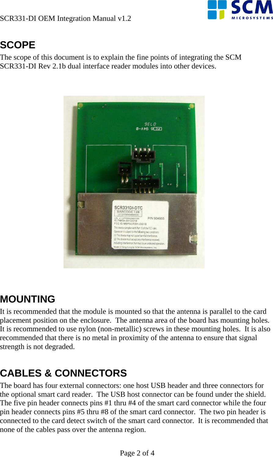 SCR331-DI OEM Integration Manual v1.2      Page 2 of 4 SCOPE The scope of this document is to explain the fine points of integrating the SCM SCR331-DI Rev 2.1b dual interface reader modules into other devices.      MOUNTING It is recommended that the module is mounted so that the antenna is parallel to the card placement position on the enclosure.  The antenna area of the board has mounting holes.  It is recommended to use nylon (non-metallic) screws in these mounting holes.  It is also recommended that there is no metal in proximity of the antenna to ensure that signal strength is not degraded.  CABLES &amp; CONNECTORS The board has four external connectors: one host USB header and three connectors for the optional smart card reader.  The USB host connector can be found under the shield.  The five pin header connects pins #1 thru #4 of the smart card connector while the four pin header connects pins #5 thru #8 of the smart card connector.  The two pin header is connected to the card detect switch of the smart card connector.  It is recommended that none of the cables pass over the antenna region. 