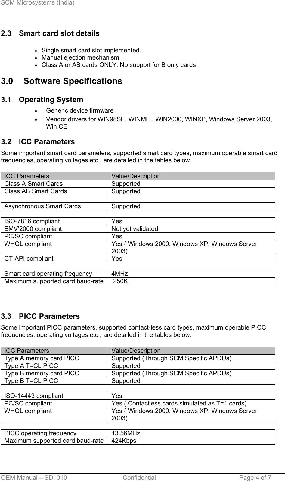 SCM Microsystems (India) 2.3  Smart card slot details  Single smart card slot implemented. • • • • • Manual ejection mechanism Class A or AB cards ONLY; No support for B only cards 3.0 Software Specifications 3.1 Operating System Generic device firmware  Vendor drivers for WIN98SE, WINME , WIN2000, WINXP, Windows Server 2003, Win CE  3.2 ICC Parameters Some important smart card parameters, supported smart card types, maximum operable smart card frequencies, operating voltages etc., are detailed in the tables below.  ICC Parameters  Value/Description Class A Smart Cards  Supported Class AB Smart Cards  Supported   Asynchronous Smart Cards  Supported   ISO-7816 compliant  Yes EMV’2000 compliant  Not yet validated PC/SC compliant  Yes WHQL compliant  Yes ( Windows 2000, Windows XP, Windows Server 2003) CT-API compliant  Yes   Smart card operating frequency  4MHz  Maximum supported card baud-rate   250K  3.3 PICC Parameters Some important PICC parameters, supported contact-less card types, maximum operable PICC frequencies, operating voltages etc., are detailed in the tables below.  ICC Parameters  Value/Description Type A memory card PICC  Supported (Through SCM Specific APDUs) Type A T=CL PICC  Supported Type B memory card PICC  Supported (Through SCM Specific APDUs) Type B T=CL PICC  Supported   ISO-14443 compliant  Yes PC/SC compliant  Yes ( Contactless cards simulated as T=1 cards) WHQL compliant  Yes ( Windows 2000, Windows XP, Windows Server 2003)   PICC operating frequency  13.56MHz Maximum supported card baud-rate  424Kbps OEM Manual – SDI 010                                Confidential Page 4 of 7 