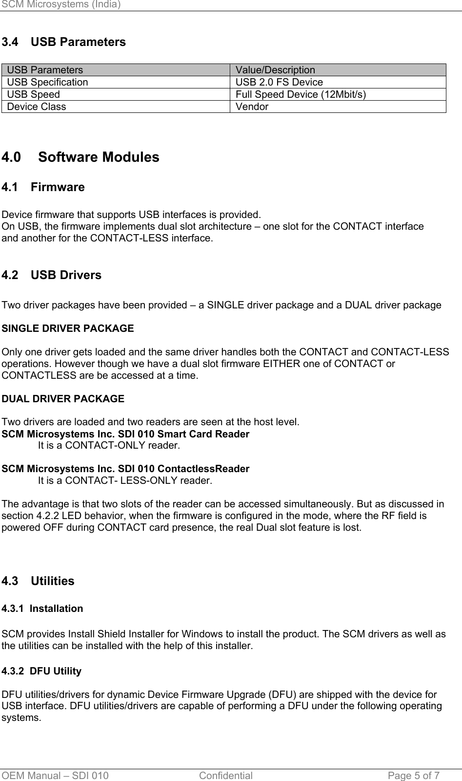 SCM Microsystems (India) 3.4 USB Parameters  USB Parameters  Value/Description USB Specification  USB 2.0 FS Device  USB Speed  Full Speed Device (12Mbit/s) Device Class  Vendor   4.0 Software Modules 4.1 Firmware  Device firmware that supports USB interfaces is provided. On USB, the firmware implements dual slot architecture – one slot for the CONTACT interface   and another for the CONTACT-LESS interface.  4.2 USB Drivers  Two driver packages have been provided – a SINGLE driver package and a DUAL driver package  SINGLE DRIVER PACKAGE  Only one driver gets loaded and the same driver handles both the CONTACT and CONTACT-LESS operations. However though we have a dual slot firmware EITHER one of CONTACT or CONTACTLESS are be accessed at a time.  DUAL DRIVER PACKAGE  Two drivers are loaded and two readers are seen at the host level.  SCM Microsystems Inc. SDI 010 Smart Card Reader It is a CONTACT-ONLY reader.  SCM Microsystems Inc. SDI 010 ContactlessReader  It is a CONTACT- LESS-ONLY reader.  The advantage is that two slots of the reader can be accessed simultaneously. But as discussed in section 4.2.2 LED behavior, when the firmware is configured in the mode, where the RF field is powered OFF during CONTACT card presence, the real Dual slot feature is lost.   4.3 Utilities   4.3.1  Installation  SCM provides Install Shield Installer for Windows to install the product. The SCM drivers as well as the utilities can be installed with the help of this installer.  4.3.2  DFU Utility  DFU utilities/drivers for dynamic Device Firmware Upgrade (DFU) are shipped with the device for USB interface. DFU utilities/drivers are capable of performing a DFU under the following operating systems.  OEM Manual – SDI 010                                Confidential Page 5 of 7 