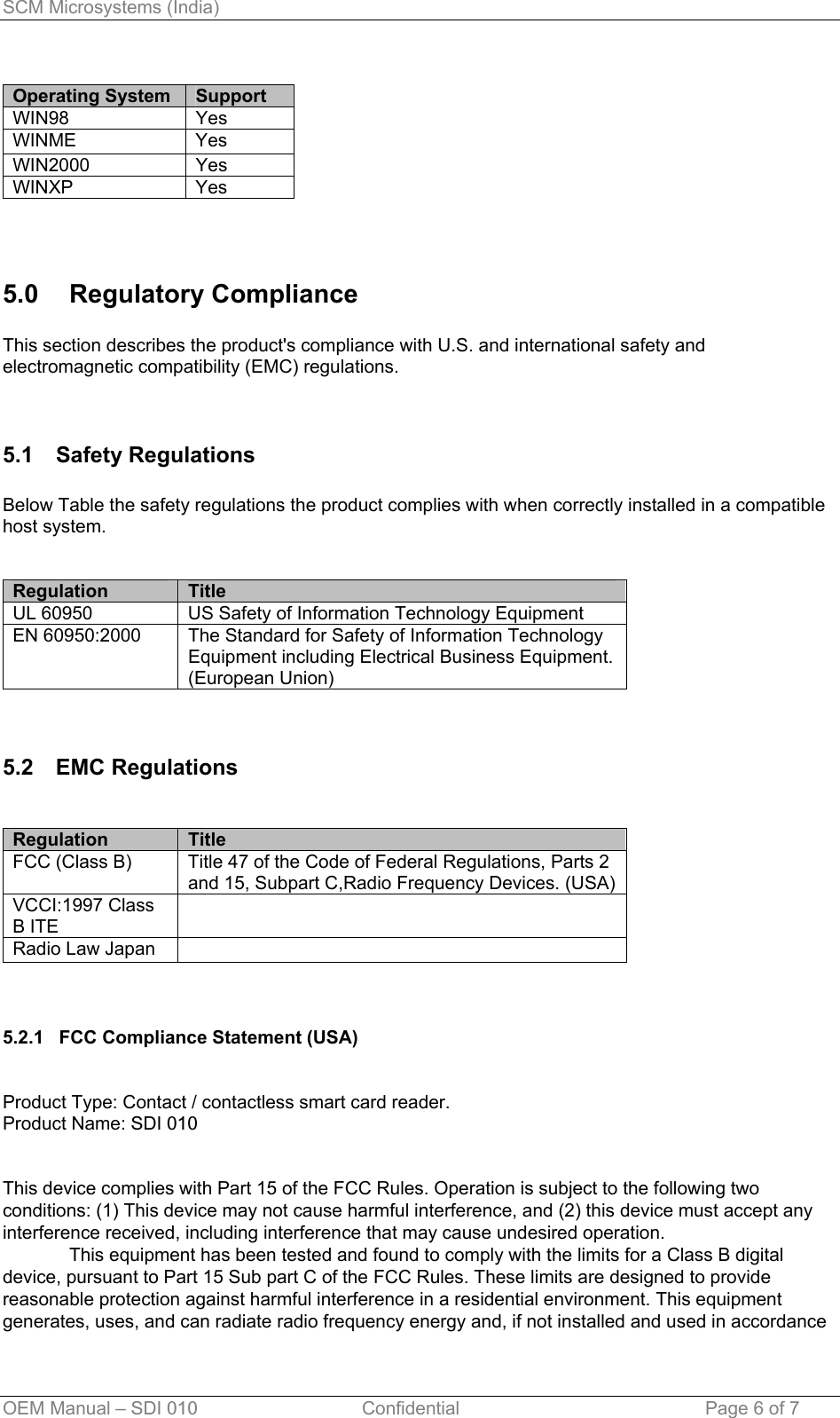 SCM Microsystems (India)  Operating System  Support WIN98 Yes WINME Yes WIN2000 Yes WINXP Yes  5.0 Regulatory Compliance  This section describes the product&apos;s compliance with U.S. and international safety and electromagnetic compatibility (EMC) regulations.   5.1 Safety Regulations  Below Table the safety regulations the product complies with when correctly installed in a compatible host system.   Regulation     Title UL 60950  US Safety of Information Technology Equipment EN 60950:2000  The Standard for Safety of Information Technology Equipment including Electrical Business Equipment. (European Union)   5.2 EMC Regulations   Regulation     Title FCC (Class B)  Title 47 of the Code of Federal Regulations, Parts 2 and 15, Subpart C,Radio Frequency Devices. (USA) VCCI:1997 Class B ITE  Radio Law Japan      5.2.1   FCC Compliance Statement (USA)   Product Type: Contact / contactless smart card reader. Product Name: SDI 010   This device complies with Part 15 of the FCC Rules. Operation is subject to the following two conditions: (1) This device may not cause harmful interference, and (2) this device must accept any interference received, including interference that may cause undesired operation.   This equipment has been tested and found to comply with the limits for a Class B digital device, pursuant to Part 15 Sub part C of the FCC Rules. These limits are designed to provide reasonable protection against harmful interference in a residential environment. This equipment generates, uses, and can radiate radio frequency energy and, if not installed and used in accordance OEM Manual – SDI 010                                Confidential Page 6 of 7 