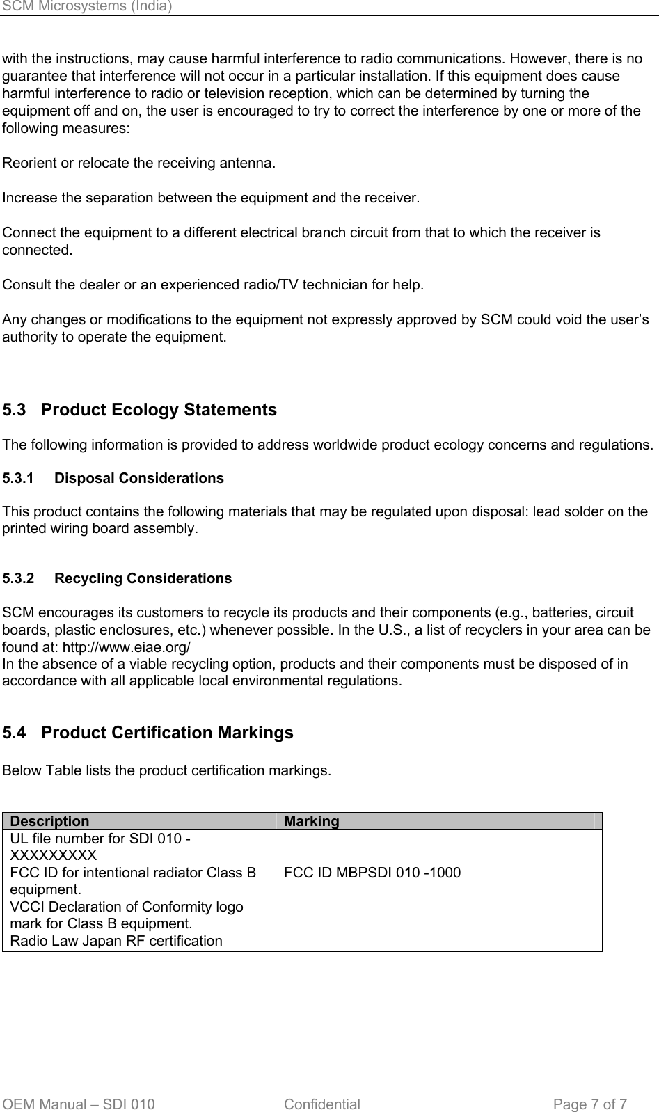 SCM Microsystems (India) OEM Manual – SDI 010                                Confidential Page 7 of 7 with the instructions, may cause harmful interference to radio communications. However, there is no guarantee that interference will not occur in a particular installation. If this equipment does cause harmful interference to radio or television reception, which can be determined by turning the equipment off and on, the user is encouraged to try to correct the interference by one or more of the following measures:  Reorient or relocate the receiving antenna.  Increase the separation between the equipment and the receiver.  Connect the equipment to a different electrical branch circuit from that to which the receiver is connected.  Consult the dealer or an experienced radio/TV technician for help.  Any changes or modifications to the equipment not expressly approved by SCM could void the user’s authority to operate the equipment.    5.3   Product Ecology Statements  The following information is provided to address worldwide product ecology concerns and regulations.  5.3.1 5.3.2 Disposal Considerations  This product contains the following materials that may be regulated upon disposal: lead solder on the printed wiring board assembly.   Recycling Considerations  SCM encourages its customers to recycle its products and their components (e.g., batteries, circuit boards, plastic enclosures, etc.) whenever possible. In the U.S., a list of recyclers in your area can be found at: http://www.eiae.org/ In the absence of a viable recycling option, products and their components must be disposed of in accordance with all applicable local environmental regulations.   5.4   Product Certification Markings  Below Table lists the product certification markings.   Description  Marking UL file number for SDI 010 - XXXXXXXXX  FCC ID for intentional radiator Class B equipment.  FCC ID MBPSDI 010 -1000 VCCI Declaration of Conformity logo mark for Class B equipment.  Radio Law Japan RF certification    