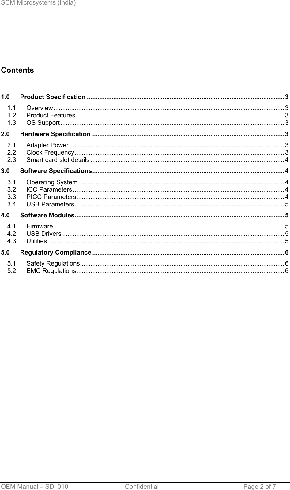 SCM Microsystems (India)      Contents   1.0 Product Specification ................................................................................................................ 3 1.1 Overview................................................................................................................................... 3 1.2 Product Features ...................................................................................................................... 3 1.3 OS Support ............................................................................................................................... 3 2.0 Hardware Specification ............................................................................................................. 3 2.1 Adapter Power .......................................................................................................................... 3 2.2 Clock Frequency....................................................................................................................... 3 2.3 Smart card slot details .............................................................................................................. 4 3.0 Software Specifications............................................................................................................. 4 3.1 Operating System ..................................................................................................................... 4 3.2 ICC Parameters ........................................................................................................................ 4 3.3 PICC Parameters...................................................................................................................... 4 3.4 USB Parameters....................................................................................................................... 5 4.0 Software Modules....................................................................................................................... 5 4.1 Firmware................................................................................................................................... 5 4.2 USB Drivers .............................................................................................................................. 5 4.3 Utilities ...................................................................................................................................... 5 5.0 Regulatory Compliance ............................................................................................................. 6 5.1 Safety Regulations.................................................................................................................... 6 5.2 EMC Regulations...................................................................................................................... 6   OEM Manual – SDI 010                                Confidential Page 2 of 7 