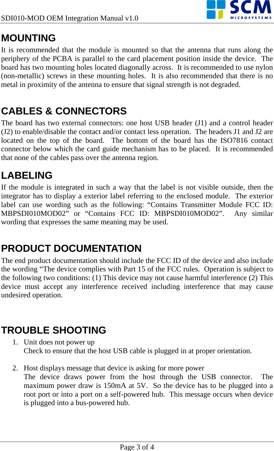 SDI010-MOD OEM Integration Manual v1.0    Page 3 of 4 MOUNTING It is recommended that the module is mounted so that the antenna that runs along the periphery of the PCBA is parallel to the card placement position inside the device.  The board has two mounting holes located diagonally across.  It is recommended to use nylon (non-metallic) screws in these mounting holes.  It is also recommended that there is no metal in proximity of the antenna to ensure that signal strength is not degraded.  CABLES &amp; CONNECTORS The board has two external connectors: one host USB header (J1) and a control header (J2) to enable/disable the contact and/or contact less operation.  The headers J1 and J2 are located on the top of the board.  The bottom of the board has the ISO7816 contact connector below which the card guide mechanism has to be placed.  It is recommended that none of the cables pass over the antenna region. LABELING If the module is integrated in such a way that the label is not visible outside, then the integrator has to display a exterior label referring to the enclosed module.  The exterior label can use wording such as the following: “Contains Transmitter Module FCC ID: MBPSDI010MOD02” or “Contains FCC ID: MBPSDI010MOD02”.  Any similar wording that expresses the same meaning may be used.  PRODUCT DOCUMENTATION The end product documentation should include the FCC ID of the device and also include the wording “The device complies with Part 15 of the FCC rules.  Operation is subject to the following two conditions: (1) This device may not cause harmful interference (2) This device must accept any interference received including interference that may cause undesired operation.   TROUBLE SHOOTING 1. Unit does not power up Check to ensure that the host USB cable is plugged in at proper orientation.  2. Host displays message that device is asking for more power The device draws power from the host through the USB connector.  The maximum power draw is 150mA at 5V.  So the device has to be plugged into a root port or into a port on a self-powered hub.  This message occurs when device is plugged into a bus-powered hub.   