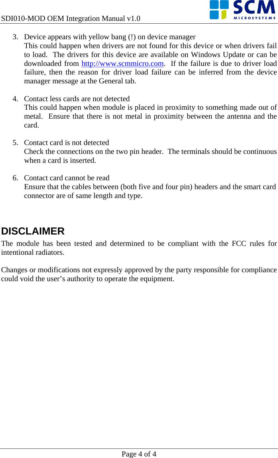 SDI010-MOD OEM Integration Manual v1.0    Page 4 of 4 3. Device appears with yellow bang (!) on device manager This could happen when drivers are not found for this device or when drivers fail to load.  The drivers for this device are available on Windows Update or can be downloaded from http://www.scmmicro.com.  If the failure is due to driver load failure, then the reason for driver load failure can be inferred from the device manager message at the General tab.  4. Contact less cards are not detected This could happen when module is placed in proximity to something made out of metal.  Ensure that there is not metal in proximity between the antenna and the card.  5. Contact card is not detected Check the connections on the two pin header.  The terminals should be continuous when a card is inserted.  6. Contact card cannot be read Ensure that the cables between (both five and four pin) headers and the smart card connector are of same length and type.    DISCLAIMER The module has been tested and determined to be compliant with the FCC rules for intentional radiators.    Changes or modifications not expressly approved by the party responsible for compliance could void the user’s authority to operate the equipment.  