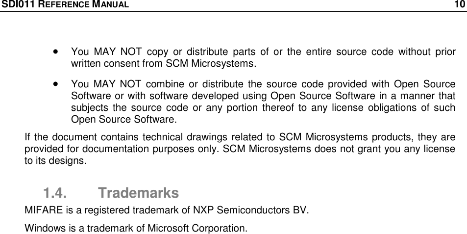 SDI011 REFERENCE MANUAL    10   You  MAY  NOT  copy  or  distribute  parts  of  or  the  entire  source  code  without  prior written consent from SCM Microsystems.  You MAY  NOT  combine or  distribute the source  code provided  with Open Source Software or with software developed using Open Source Software in a manner that subjects  the source code  or any portion thereof to  any license  obligations of  such Open Source Software. If the document contains technical drawings related to SCM Microsystems products, they are provided for documentation purposes only. SCM Microsystems does not grant you any license to its designs. 1.4.  Trademarks MIFARE is a registered trademark of NXP Semiconductors BV. Windows is a trademark of Microsoft Corporation. 