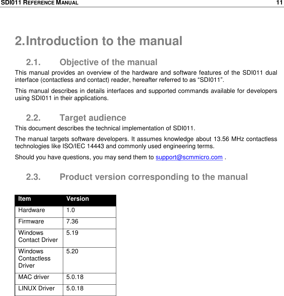 SDI011 REFERENCE MANUAL    11  2. Introduction to the manual 2.1.  Objective of the manual This manual provides an overview of the hardware and software features of the SDI011 dual interface (contactless and contact) reader, hereafter referred to as ―SDI011‖.  This manual describes in details interfaces and supported commands available for developers using SDI011 in their applications. 2.2.  Target audience This document describes the technical implementation of SDI011.  The manual targets software developers. It assumes knowledge about 13.56 MHz contactless technologies like ISO/IEC 14443 and commonly used engineering terms. Should you have questions, you may send them to support@scmmicro.com . 2.3.  Product version corresponding to the manual  Item Version Hardware 1.0 Firmware 7.36 Windows Contact Driver 5.19 Windows Contactless Driver 5.20 MAC driver 5.0.18 LINUX Driver 5.0.18 