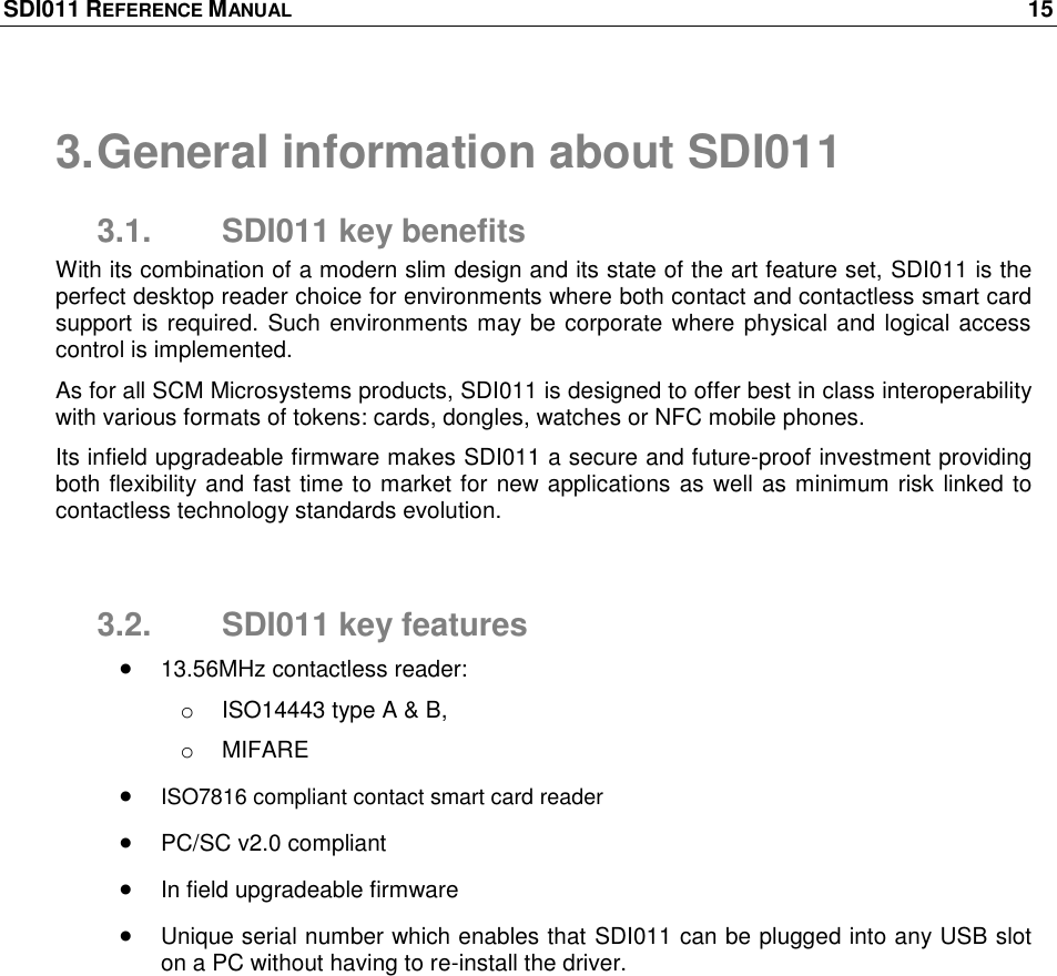 SDI011 REFERENCE MANUAL    15  3. General information about SDI011 3.1.  SDI011 key benefits With its combination of a modern slim design and its state of the art feature set, SDI011 is the perfect desktop reader choice for environments where both contact and contactless smart card support is required. Such environments may be corporate where physical and logical access control is implemented. As for all SCM Microsystems products, SDI011 is designed to offer best in class interoperability with various formats of tokens: cards, dongles, watches or NFC mobile phones.  Its infield upgradeable firmware makes SDI011 a secure and future-proof investment providing both flexibility and fast time to market for new applications as well as minimum risk linked to contactless technology standards evolution.  3.2.  SDI011 key features  13.56MHz contactless reader: o  ISO14443 type A &amp; B,  o  MIFARE  ISO7816 compliant contact smart card reader  PC/SC v2.0 compliant  In field upgradeable firmware  Unique serial number which enables that SDI011 can be plugged into any USB slot on a PC without having to re-install the driver. 