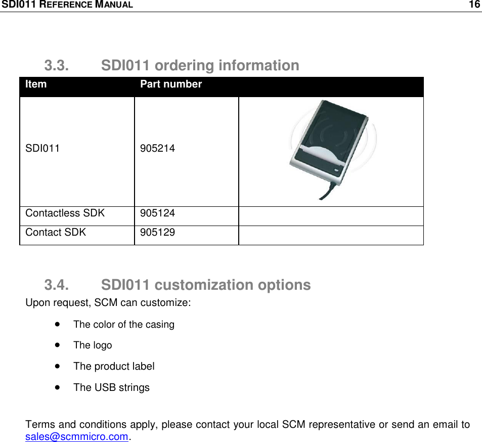 SDI011 REFERENCE MANUAL    16  3.3.  SDI011 ordering information Item Part number  SDI011 905214  Contactless SDK 905124  Contact SDK 905129   3.4.  SDI011 customization options Upon request, SCM can customize:  The color of the casing  The logo  The product label  The USB strings  Terms and conditions apply, please contact your local SCM representative or send an email to sales@scmmicro.com. 