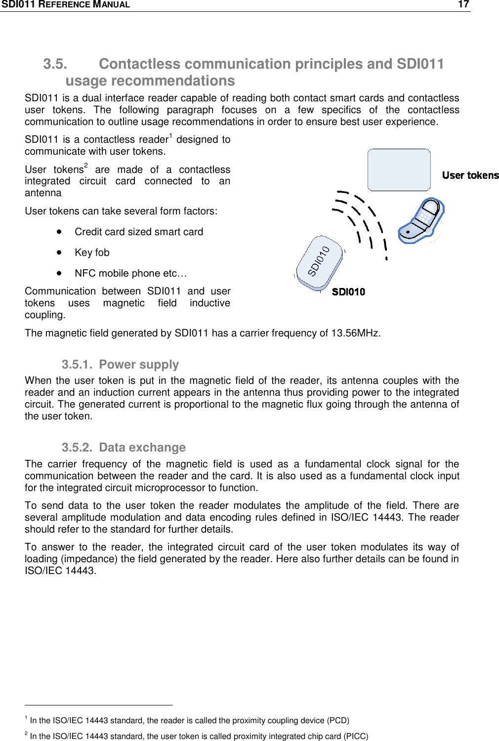 SDI011 REFERENCE MANUAL    17  3.5.  Contactless communication principles and SDI011 usage recommendations SDI011 is a dual interface reader capable of reading both contact smart cards and contactless user  tokens.  The  following  paragraph  focuses  on  a  few  specifics  of  the  contactless communication to outline usage recommendations in order to ensure best user experience. SDI011 is a contactless reader1 designed to communicate with user tokens. User  tokens2  are  made  of  a  contactless integrated  circuit  card  connected  to  an antenna  User tokens can take several form factors:  Credit card sized smart card  Key fob   NFC mobile phone etc… Communication  between  SDI011  and  user tokens  uses  magnetic  field  inductive coupling. The magnetic field generated by SDI011 has a carrier frequency of 13.56MHz. 3.5.1.  Power supply When the user  token is  put  in  the  magnetic field of the reader,  its  antenna couples with the reader and an induction current appears in the antenna thus providing power to the integrated circuit. The generated current is proportional to the magnetic flux going through the antenna of the user token. 3.5.2.  Data exchange The  carrier  frequency  of  the  magnetic  field  is  used  as  a  fundamental  clock  signal  for  the communication between the reader and the card. It is also used as a fundamental clock input for the integrated circuit microprocessor to function. To  send  data  to  the  user  token  the  reader  modulates  the  amplitude  of  the  field.  There  are several amplitude modulation and data encoding rules defined in ISO/IEC 14443. The reader should refer to the standard for further details. To  answer  to  the  reader,  the  integrated  circuit  card  of  the  user  token  modulates  its  way  of loading (impedance) the field generated by the reader. Here also further details can be found in ISO/IEC 14443.                                                       1 In the ISO/IEC 14443 standard, the reader is called the proximity coupling device (PCD) 2 In the ISO/IEC 14443 standard, the user token is called proximity integrated chip card (PICC) 