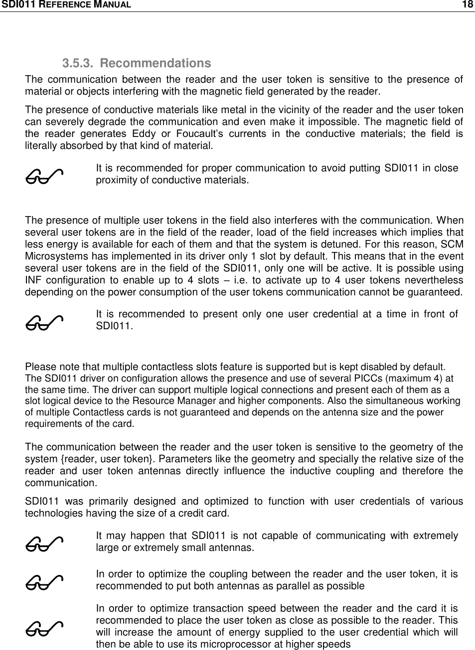 SDI011 REFERENCE MANUAL    18  3.5.3.  Recommendations The  communication  between  the  reader  and  the  user  token  is  sensitive  to  the  presence  of material or objects interfering with the magnetic field generated by the reader. The presence of conductive materials like metal in the vicinity of the reader and the user token can severely degrade the communication and even make it impossible. The magnetic field of the  reader  generates  Eddy  or  Foucault‘s  currents  in  the  conductive  materials;  the  field  is literally absorbed by that kind of material.   It is recommended for proper communication to avoid putting SDI011 in close proximity of conductive materials.   The presence of multiple user tokens in the field also interferes with the communication. When several user tokens are in the field of the reader, load of the field increases which implies that less energy is available for each of them and that the system is detuned. For this reason, SCM Microsystems has implemented in its driver only 1 slot by default. This means that in the event several user tokens are in the field of the SDI011, only one will be active. It is possible using INF  configuration to  enable up  to  4 slots  – i.e. to  activate up to  4 user  tokens  nevertheless depending on the power consumption of the user tokens communication cannot be guaranteed.  It  is  recommended  to  present  only  one  user  credential  at  a  time  in  front  of SDI011.  Please note that multiple contactless slots feature is supported but is kept disabled by default. The SDI011 driver on configuration allows the presence and use of several PICCs (maximum 4) at the same time. The driver can support multiple logical connections and present each of them as a slot logical device to the Resource Manager and higher components. Also the simultaneous working of multiple Contactless cards is not guaranteed and depends on the antenna size and the power requirements of the card.  The communication between the reader and the user token is sensitive to the geometry of the system {reader, user token}. Parameters like the geometry and specially the relative size of the reader  and  user  token  antennas  directly  influence  the  inductive  coupling  and  therefore  the communication. SDI011  was  primarily  designed  and  optimized  to  function  with  user  credentials  of  various technologies having the size of a credit card.  It may  happen  that  SDI011  is  not  capable  of  communicating  with  extremely large or extremely small antennas.  In order to optimize the coupling between the reader and the user token, it is recommended to put both antennas as parallel as possible  In order to optimize transaction speed between the reader and the card it is recommended to place the user token as close as possible to the reader. This will increase the amount of  energy supplied to the user credential  which will then be able to use its microprocessor at higher speeds  