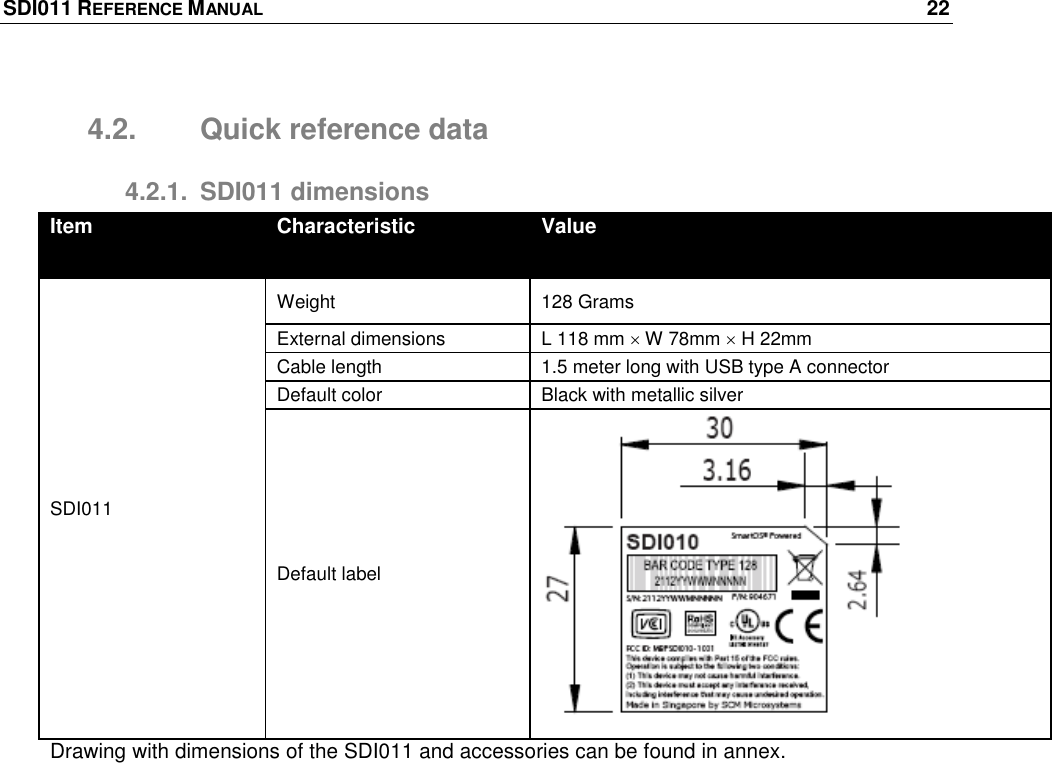 SDI011 REFERENCE MANUAL    22  4.2.  Quick reference data 4.2.1.  SDI011 dimensions Item Characteristic Value SDI011 Weight  128 Grams External dimensions L 118 mm  W 78mm  H 22mm Cable length 1.5 meter long with USB type A connector Default color Black with metallic silver Default label  Drawing with dimensions of the SDI011 and accessories can be found in annex. 