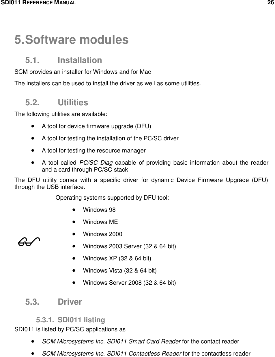 SDI011 REFERENCE MANUAL    26  5. Software modules 5.1.  Installation SCM provides an installer for Windows and for Mac The installers can be used to install the driver as well as some utilities. 5.2.  Utilities The following utilities are available:  A tool for device firmware upgrade (DFU)  A tool for testing the installation of the PC/SC driver  A tool for testing the resource manager  A tool  called  PC/SC  Diag  capable  of providing  basic  information about the  reader and a card through PC/SC stack The  DFU  utility  comes  with  a  specific  driver  for  dynamic  Device  Firmware  Upgrade  (DFU) through the USB interface.   Operating systems supported by DFU tool:  Windows 98  Windows ME  Windows 2000  Windows 2003 Server (32 &amp; 64 bit)  Windows XP (32 &amp; 64 bit)  Windows Vista (32 &amp; 64 bit)  Windows Server 2008 (32 &amp; 64 bit) 5.3.  Driver 5.3.1.  SDI011 listing SDI011 is listed by PC/SC applications as   SCM Microsystems Inc. SDI011 Smart Card Reader for the contact reader   SCM Microsystems Inc. SDI011 Contactless Reader for the contactless reader  