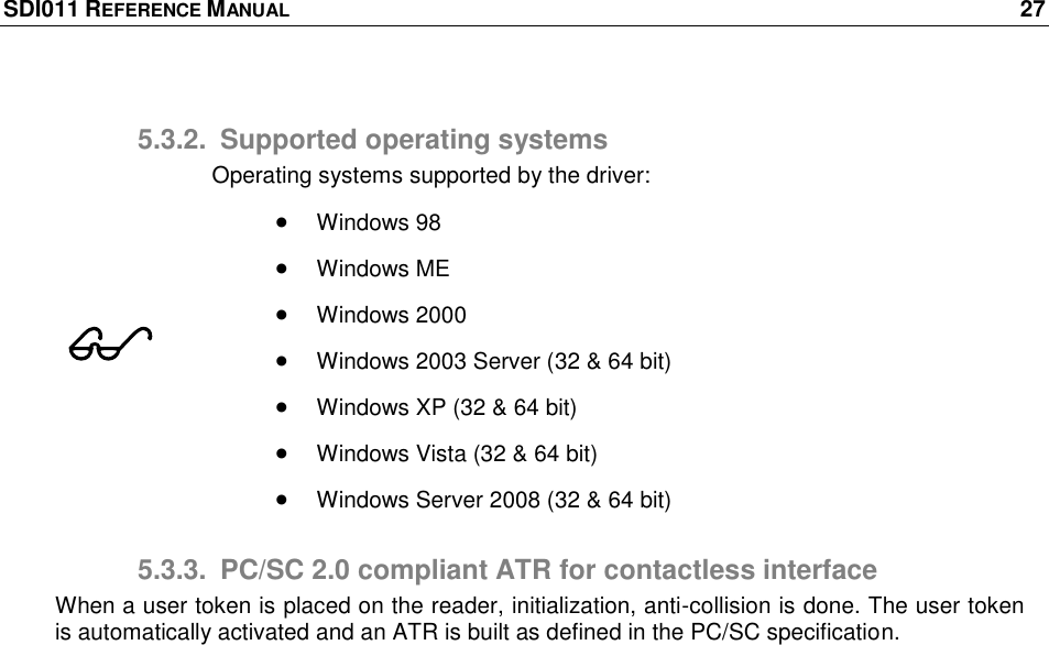 SDI011 REFERENCE MANUAL    27  5.3.2.  Supported operating systems  Operating systems supported by the driver:  Windows 98  Windows ME   Windows 2000  Windows 2003 Server (32 &amp; 64 bit)  Windows XP (32 &amp; 64 bit)  Windows Vista (32 &amp; 64 bit)  Windows Server 2008 (32 &amp; 64 bit) 5.3.3.  PC/SC 2.0 compliant ATR for contactless interface When a user token is placed on the reader, initialization, anti-collision is done. The user token is automatically activated and an ATR is built as defined in the PC/SC specification.  