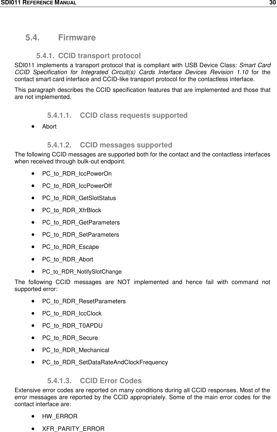 SDI011 REFERENCE MANUAL    30  5.4.  Firmware 5.4.1.  CCID transport protocol SDI011 implements a transport protocol that is compliant with USB Device Class: Smart Card CCID  Specification  for  Integrated  Circuit(s)  Cards  Interface  Devices  Revision  1.10  for  the contact smart card interface and CCID-like transport protocol for the contactless interface. This paragraph describes the CCID specification features that are implemented and those that are not implemented. 5.4.1.1.  CCID class requests supported  Abort 5.4.1.2.  CCID messages supported The following CCID messages are supported both for the contact and the contactless interfaces when received through bulk-out endpoint.  PC_to_RDR_IccPowerOn  PC_to_RDR_IccPowerOff  PC_to_RDR_GetSlotStatus  PC_to_RDR_XfrBlock  PC_to_RDR_GetParameters  PC_to_RDR_SetParameters  PC_to_RDR_Escape  PC_to_RDR_Abort  PC_to_RDR_NotifySlotChange The  following  CCID  messages  are  NOT  implemented  and  hence  fail  with  command  not supported error:  PC_to_RDR_ResetParameters  PC_to_RDR_IccClock  PC_to_RDR_T0APDU  PC_to_RDR_Secure  PC_to_RDR_Mechanical  PC_to_RDR_SetDataRateAndClockFrequency 5.4.1.3.  CCID Error Codes Extensive error codes are reported on many conditions during all CCID responses. Most of the error messages are reported by the CCID appropriately. Some of the main error codes for the contact interface are:  HW_ERROR  XFR_PARITY_ERROR 