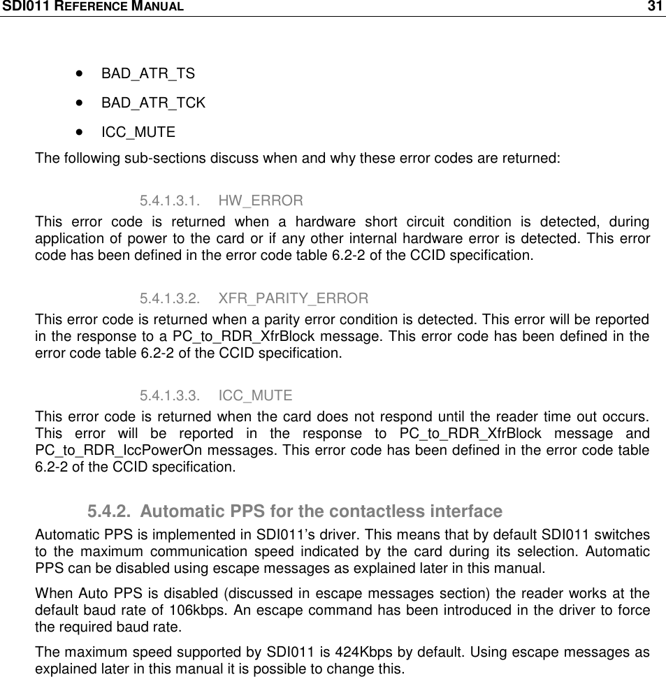 SDI011 REFERENCE MANUAL    31   BAD_ATR_TS  BAD_ATR_TCK  ICC_MUTE  The following sub-sections discuss when and why these error codes are returned: 5.4.1.3.1.  HW_ERROR This  error  code  is  returned  when  a  hardware  short  circuit  condition  is  detected,  during application of power to the card or if any other internal hardware error is detected. This error code has been defined in the error code table 6.2-2 of the CCID specification. 5.4.1.3.2.  XFR_PARITY_ERROR This error code is returned when a parity error condition is detected. This error will be reported in the response to a PC_to_RDR_XfrBlock message. This error code has been defined in the error code table 6.2-2 of the CCID specification. 5.4.1.3.3.  ICC_MUTE This error code is returned when the card does not respond until the reader time out occurs. This  error  will  be  reported  in  the  response  to  PC_to_RDR_XfrBlock  message  and PC_to_RDR_IccPowerOn messages. This error code has been defined in the error code table 6.2-2 of the CCID specification. 5.4.2.  Automatic PPS for the contactless interface Automatic PPS is implemented in SDI011‘s driver. This means that by default SDI011 switches to  the  maximum  communication  speed  indicated  by  the  card  during  its  selection.  Automatic PPS can be disabled using escape messages as explained later in this manual.  When Auto PPS is disabled (discussed in escape messages section) the reader works at the default baud rate of 106kbps. An escape command has been introduced in the driver to force the required baud rate. The maximum speed supported by SDI011 is 424Kbps by default. Using escape messages as explained later in this manual it is possible to change this.  