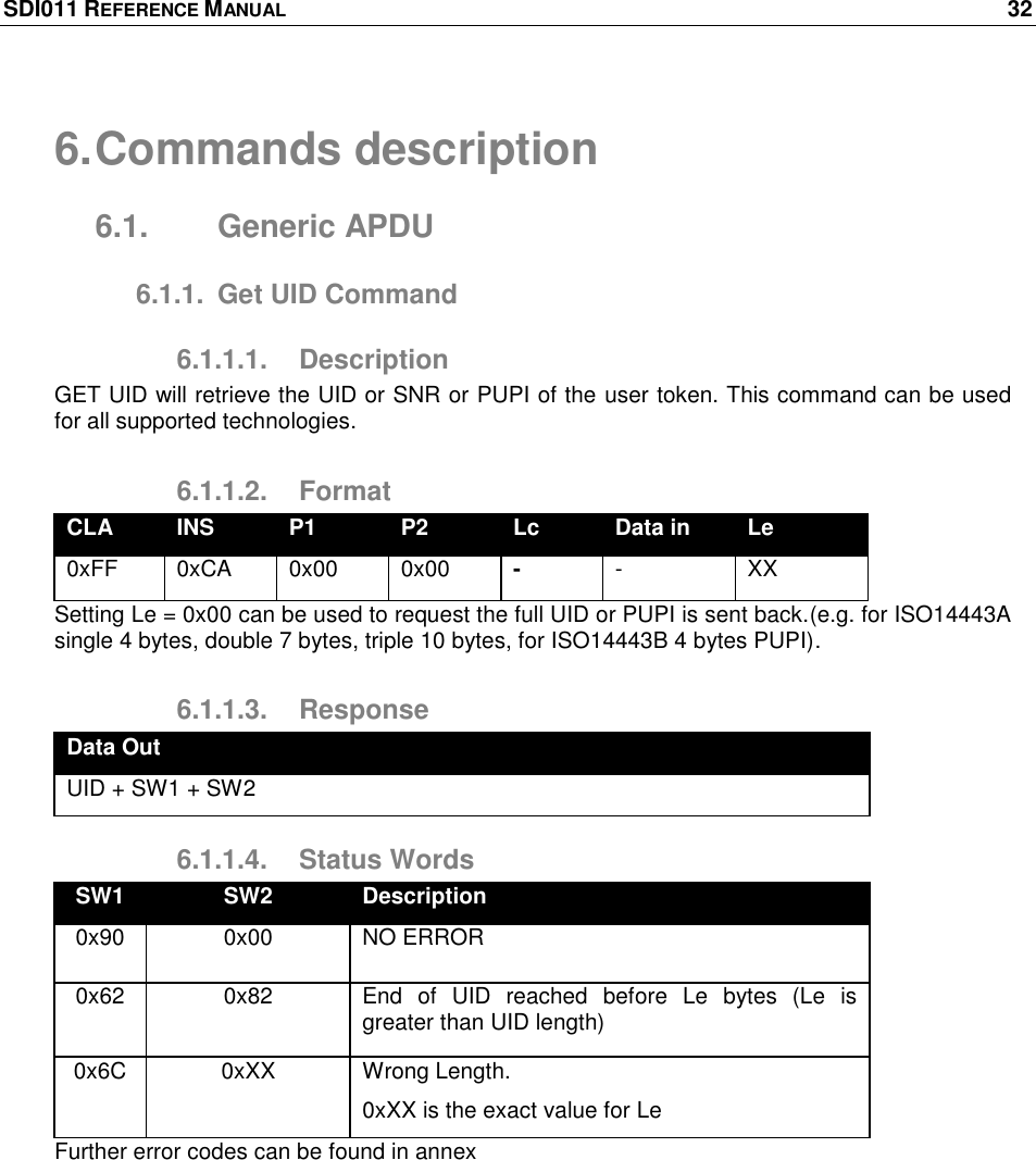 SDI011 REFERENCE MANUAL    32  6. Commands description 6.1.  Generic APDU 6.1.1.  Get UID Command 6.1.1.1.  Description GET UID will retrieve the UID or SNR or PUPI of the user token. This command can be used for all supported technologies. 6.1.1.2.  Format CLA INS P1 P2 Lc Data in Le 0xFF 0xCA 0x00 0x00 - - XX Setting Le = 0x00 can be used to request the full UID or PUPI is sent back.(e.g. for ISO14443A single 4 bytes, double 7 bytes, triple 10 bytes, for ISO14443B 4 bytes PUPI). 6.1.1.3.  Response Data Out UID + SW1 + SW2 6.1.1.4.  Status Words SW1 SW2 Description 0x90 0x00 NO ERROR 0x62 0x82 End  of  UID  reached  before  Le  bytes  (Le  is greater than UID length) 0x6C 0xXX Wrong Length. 0xXX is the exact value for Le Further error codes can be found in annex 