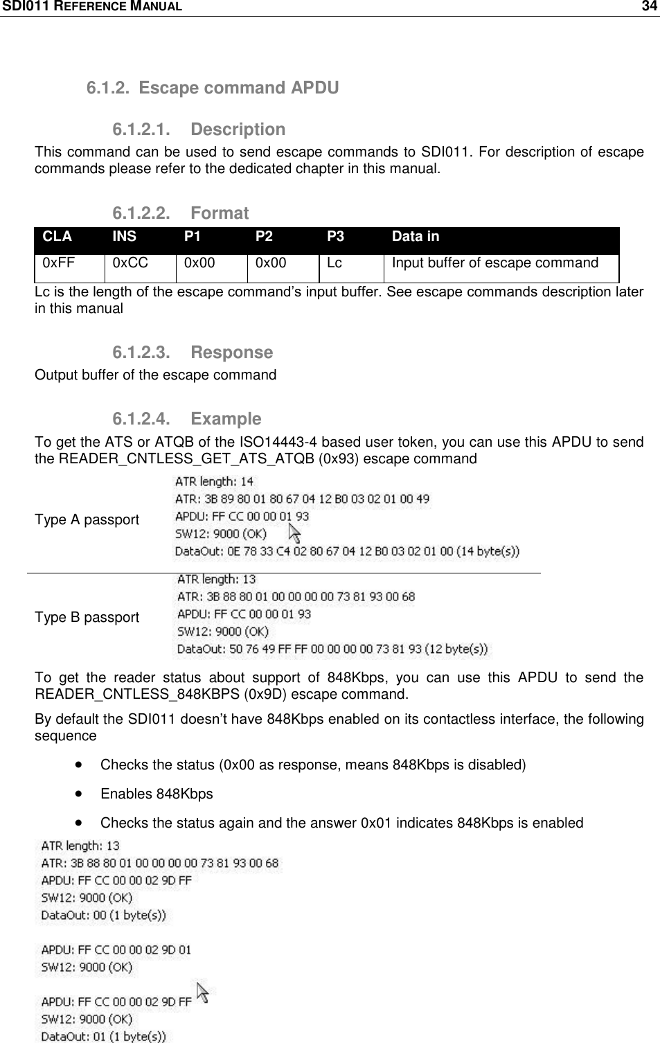 SDI011 REFERENCE MANUAL    34  6.1.2.  Escape command APDU 6.1.2.1.  Description This command can be used to send escape commands to SDI011. For description of escape commands please refer to the dedicated chapter in this manual. 6.1.2.2.  Format CLA INS P1 P2 P3 Data in 0xFF 0xCC 0x00 0x00 Lc Input buffer of escape command Lc is the length of the escape command‘s input buffer. See escape commands description later in this manual 6.1.2.3.  Response Output buffer of the escape command 6.1.2.4.  Example To get the ATS or ATQB of the ISO14443-4 based user token, you can use this APDU to send the READER_CNTLESS_GET_ATS_ATQB (0x93) escape command Type A passport  Type B passport  To  get  the  reader  status  about  support  of  848Kbps,  you  can  use  this  APDU  to  send  the READER_CNTLESS_848KBPS (0x9D) escape command.  By default the SDI011 doesn‘t have 848Kbps enabled on its contactless interface, the following sequence   Checks the status (0x00 as response, means 848Kbps is disabled)  Enables 848Kbps   Checks the status again and the answer 0x01 indicates 848Kbps is enabled  