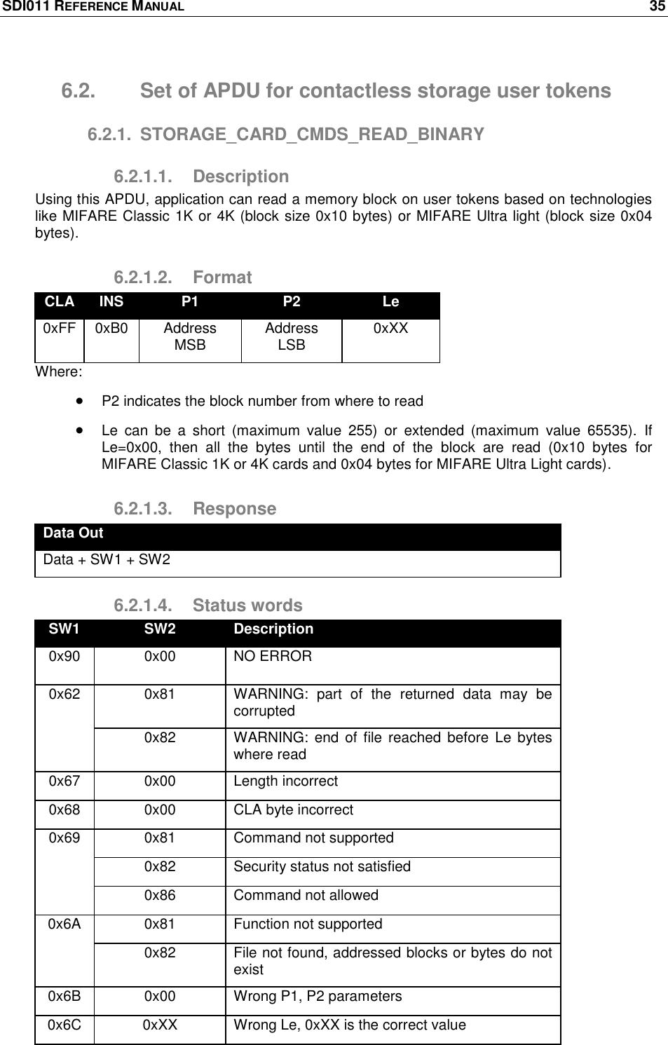 SDI011 REFERENCE MANUAL    35  6.2.  Set of APDU for contactless storage user tokens 6.2.1.  STORAGE_CARD_CMDS_READ_BINARY 6.2.1.1.  Description Using this APDU, application can read a memory block on user tokens based on technologies like MIFARE Classic 1K or 4K (block size 0x10 bytes) or MIFARE Ultra light (block size 0x04 bytes). 6.2.1.2.  Format CLA INS P1 P2 Le 0xFF 0xB0 Address MSB Address LSB 0xXX Where:  P2 indicates the block number from where to read  Le  can  be  a  short  (maximum  value  255)  or  extended  (maximum  value  65535).  If Le=0x00,  then  all  the  bytes  until  the  end  of  the  block  are  read  (0x10  bytes  for MIFARE Classic 1K or 4K cards and 0x04 bytes for MIFARE Ultra Light cards). 6.2.1.3.  Response Data Out Data + SW1 + SW2 6.2.1.4.  Status words SW1 SW2 Description 0x90 0x00 NO ERROR 0x62 0x81 WARNING:  part  of  the  returned  data  may  be corrupted 0x82 WARNING: end of  file reached  before Le  bytes where read 0x67 0x00 Length incorrect 0x68 0x00 CLA byte incorrect 0x69 0x81 Command not supported 0x82 Security status not satisfied 0x86 Command not allowed 0x6A 0x81 Function not supported 0x82 File not found, addressed blocks or bytes do not exist 0x6B 0x00 Wrong P1, P2 parameters 0x6C 0xXX Wrong Le, 0xXX is the correct value 