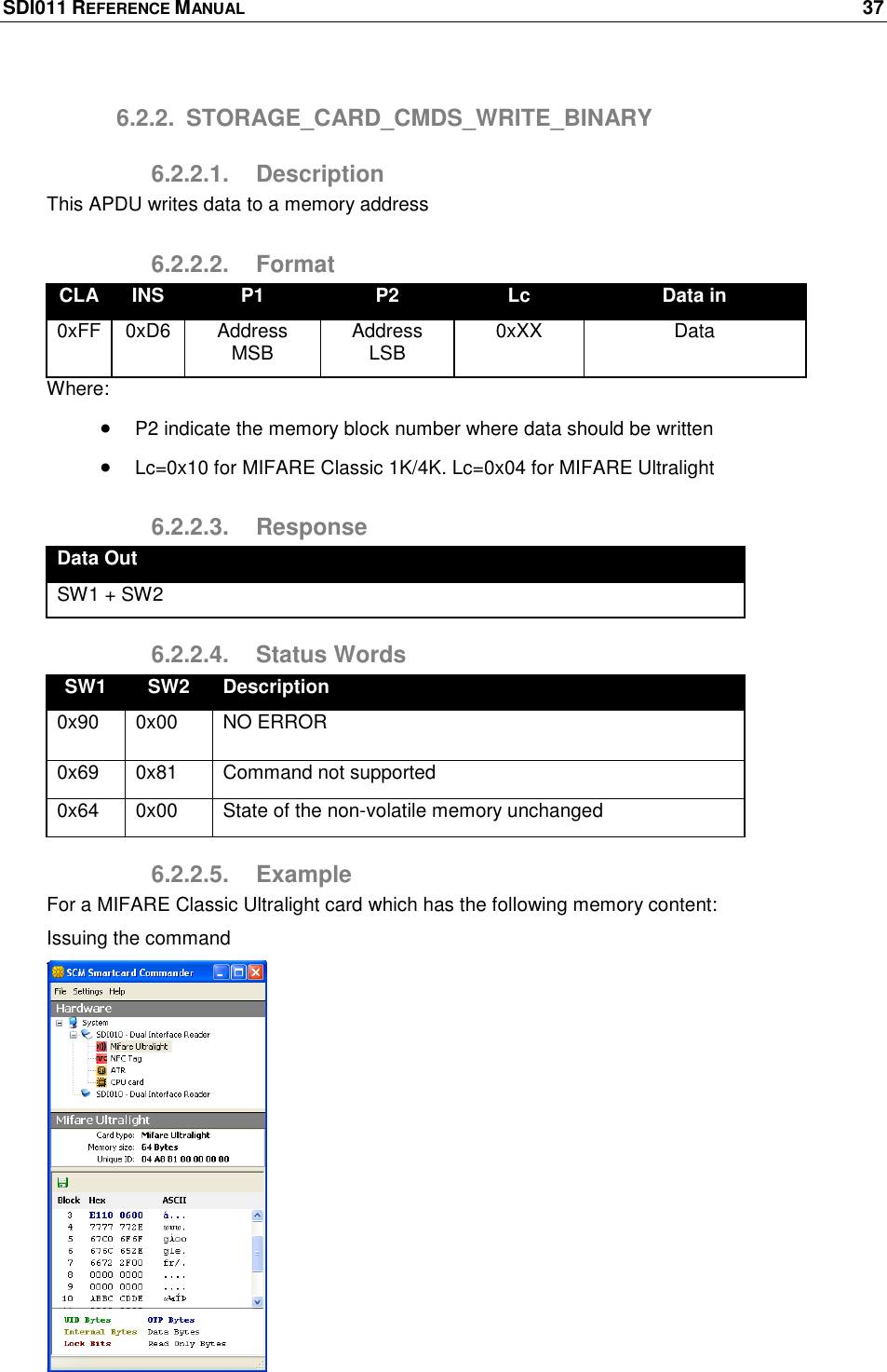 SDI011 REFERENCE MANUAL    37  6.2.2.  STORAGE_CARD_CMDS_WRITE_BINARY 6.2.2.1.  Description This APDU writes data to a memory address 6.2.2.2.  Format CLA INS P1 P2 Lc Data in 0xFF 0xD6 Address MSB Address LSB 0xXX Data Where:  P2 indicate the memory block number where data should be written  Lc=0x10 for MIFARE Classic 1K/4K. Lc=0x04 for MIFARE Ultralight 6.2.2.3.  Response Data Out SW1 + SW2 6.2.2.4.  Status Words SW1 SW2 Description 0x90 0x00 NO ERROR 0x69 0x81 Command not supported 0x64 0x00 State of the non-volatile memory unchanged 6.2.2.5.  Example For a MIFARE Classic Ultralight card which has the following memory content: Issuing the command   