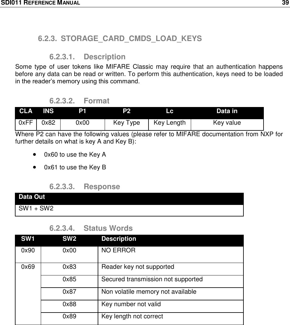 SDI011 REFERENCE MANUAL    39  6.2.3.  STORAGE_CARD_CMDS_LOAD_KEYS 6.2.3.1.  Description Some  type of  user tokens  like  MIFARE  Classic  may  require  that an  authentication  happens before any data can be read or written. To perform this authentication, keys need to be loaded in the reader‘s memory using this command. 6.2.3.2.  Format CLA INS P1 P2 Lc Data in 0xFF 0x82 0x00 Key Type Key Length Key value Where P2 can have the following values (please refer to MIFARE documentation from NXP for further details on what is key A and Key B):  0x60 to use the Key A  0x61 to use the Key B 6.2.3.3.  Response Data Out SW1 + SW2 6.2.3.4.  Status Words SW1 SW2 Description 0x90 0x00 NO ERROR 0x69 0x83 Reader key not supported 0x85 Secured transmission not supported 0x87 Non volatile memory not available 0x88 Key number not valid 0x89 Key length not correct  