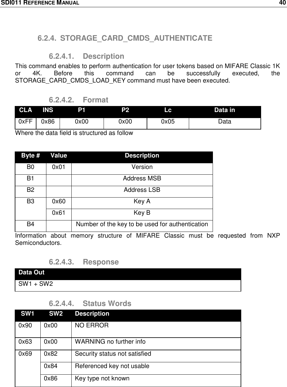 SDI011 REFERENCE MANUAL    40  6.2.4.  STORAGE_CARD_CMDS_AUTHENTICATE 6.2.4.1.  Description This command enables to perform authentication for user tokens based on MIFARE Classic 1K or  4K.  Before  this  command  can  be  successfully  executed,  the STORAGE_CARD_CMDS_LOAD_KEY command must have been executed. 6.2.4.2.  Format CLA INS P1 P2 Lc Data in 0xFF 0x86 0x00 0x00 0x05 Data Where the data field is structured as follow  Byte # Value Description B0 0x01 Version B1  Address MSB B2  Address LSB B3 0x60 Key A 0x61 Key B B4  Number of the key to be used for authentication Information  about  memory  structure  of  MIFARE  Classic  must  be  requested  from  NXP Semiconductors. 6.2.4.3.  Response Data Out SW1 + SW2 6.2.4.4.  Status Words SW1 SW2 Description 0x90 0x00 NO ERROR 0x63 0x00 WARNING no further info 0x69 0x82 Security status not satisfied 0x84 Referenced key not usable 0x86 Key type not known  