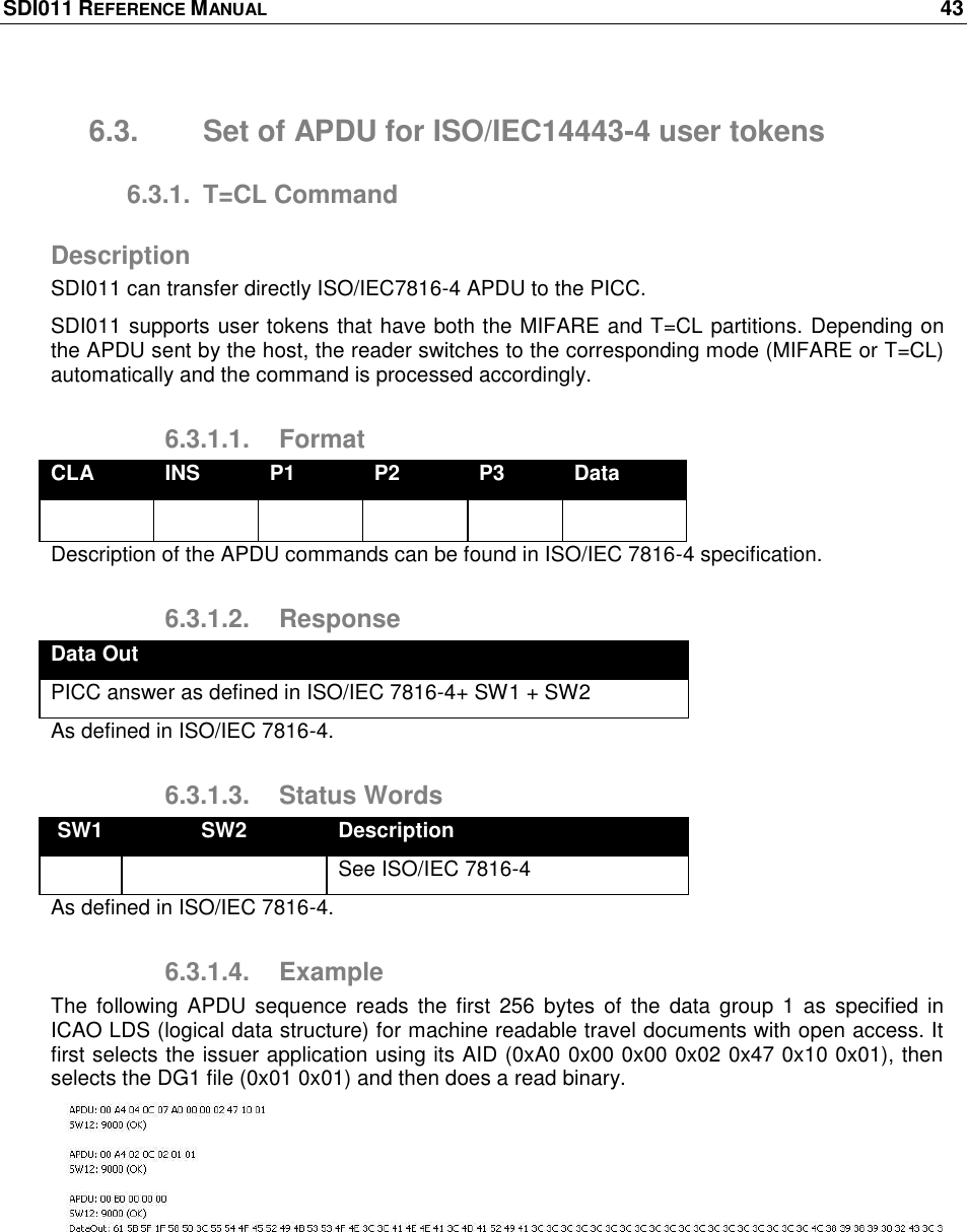 SDI011 REFERENCE MANUAL    43  6.3.  Set of APDU for ISO/IEC14443-4 user tokens 6.3.1.  T=CL Command Description SDI011 can transfer directly ISO/IEC7816-4 APDU to the PICC. SDI011 supports user tokens that have both the MIFARE and T=CL partitions. Depending on the APDU sent by the host, the reader switches to the corresponding mode (MIFARE or T=CL) automatically and the command is processed accordingly. 6.3.1.1.  Format CLA INS P1 P2 P3 Data       Description of the APDU commands can be found in ISO/IEC 7816-4 specification. 6.3.1.2.  Response Data Out PICC answer as defined in ISO/IEC 7816-4+ SW1 + SW2 As defined in ISO/IEC 7816-4. 6.3.1.3.  Status Words SW1 SW2 Description   See ISO/IEC 7816-4 As defined in ISO/IEC 7816-4. 6.3.1.4.  Example The  following APDU  sequence  reads the  first 256  bytes  of the  data group  1 as  specified in ICAO LDS (logical data structure) for machine readable travel documents with open access. It first selects the issuer application using its AID (0xA0 0x00 0x00 0x02 0x47 0x10 0x01), then selects the DG1 file (0x01 0x01) and then does a read binary.  